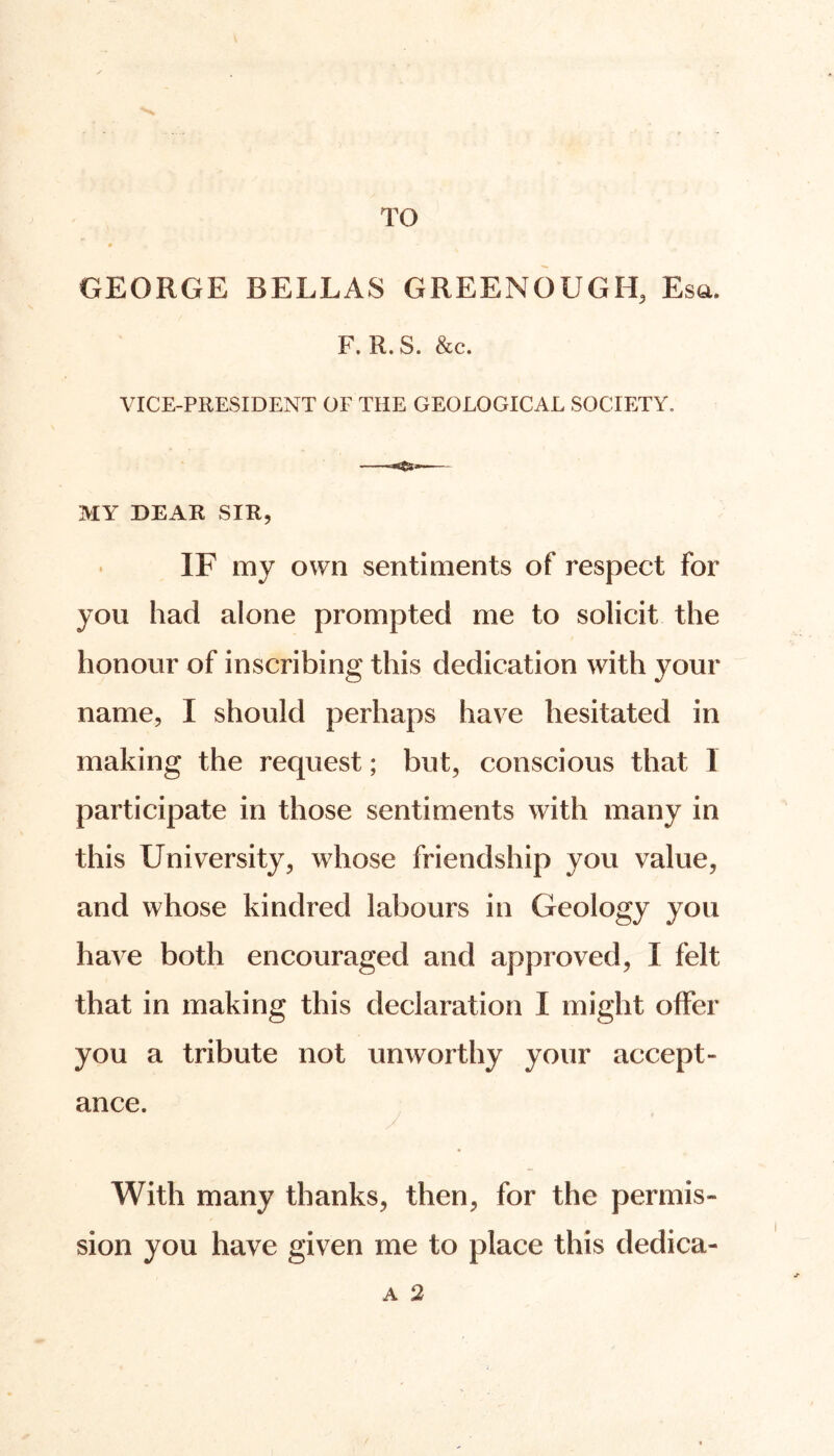 TO GEORGE BELLAS GREENOUGH, Esa. F. R. S. &c. VICE-PRESIDENT OF THE GEOLOGICAL SOCIETY. MY DEAR SIR, IF my own sentiments of respect for you had alone prompted me to solicit the honour of inscribing this dedication with your name, I should perhaps have hesitated in making the request; but, conscious that 1 participate in those sentiments with many in this University, whose friendship you value, and whose kindred labours in Geology you have both encouraged and approved, I felt that in making this declaration I might offer you a tribute not unworthy your accept- ance. With many thanks, then, for the permis- sion you have given me to place this dedica-