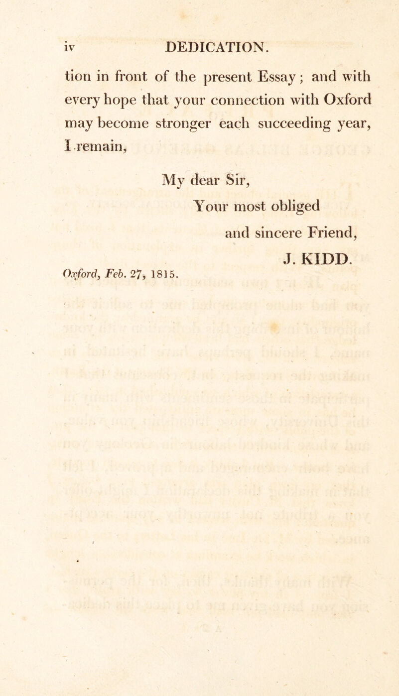 tion in front of the present Essay; and with every hope that yonr connection with Oxford may become stronger each succeeding year, I remain. My dear Sir, Your most obliged and sincere Friend, J. KIDD Oxford, Feb. 27, 1815.