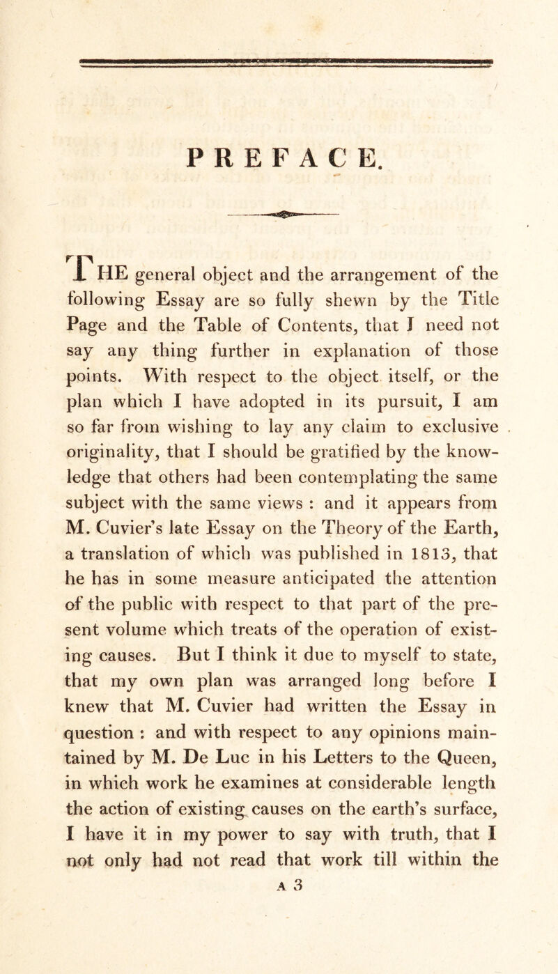 PREFACE. 17 HE general object and the arrangement of the following Essay are so fully shewn by the Title Page and the Table of Contents, that J need not say any thing further in explanation of those points. With respect to the object itself, or the plan which I have adopted in its pursuit, I am so far from wishing to lay any claim to exclusive originality, that I should be gratified by the know- ledge that others had been contemplating the same subject with the same views : and it appears from M. Cuviers late Essay on the Theory of the Earth, a translation of which was published in 1813, that he has in some measure anticipated the attention of the public with respect to that part of the pre- sent volume which treats of the operation of exist- ing causes. But I think it due to myself to state, that my own plan was arranged long before 1 knew that M. Cuvier had written the Essay in question : and with respect to any opinions main- tained by M. De Luc in his Letters to the Queen, in which work he examines at considerable length the action of existing causes on the earth’s surface, I have it in my power to say with truth, that I not only had not read that work till within the