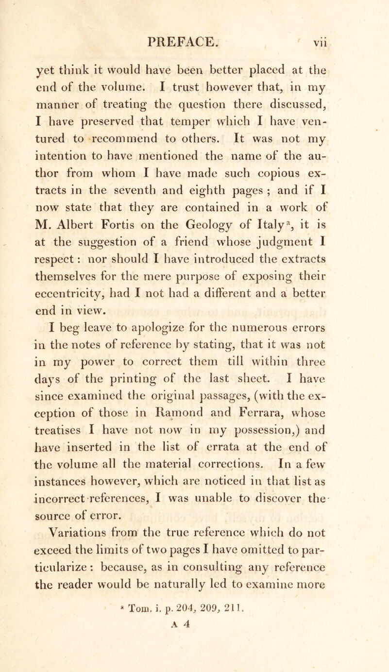 yet think it would have been better placed at the end of the volume. I trust however that, in my manner of treating the question there discussed, I have preserved that temper which I have ven- tured to recommend to others. It was not my intention to have mentioned the name of the au- thor from whom I have made such copious ex- tracts in the seventh and eighth pages ; and if I now state that they are contained in a work of M. Albert Fortis on the Geology of Italy % it is at the suggestion of a friend whose judgment I respect: nor should I have introduced the extracts themselves for the mere purpose of exposing their eccentricity, had I not had a different and a better end in view. I beg leave to apologize for the numerous errors in the notes of reference by stating, that it was not in my power to correct them till within three days of the printing of the last sheet. I have since examined the original passages, (with the ex- ception of those in Ramond and Ferrara, whose treatises I have not now in my possession,) and have inserted in the list of errata at the end of the volume all the material corrections. In a few instances however, which are noticed in that list as incorrect references, I was unable to discover the' source of error. Variations from the true reference which do not exceed the limits of two pages I have omitted to par- ticularize : because, as in consulting any reference the reader would be naturally led to examine more * Tom. i, p. 204, 209, 211.