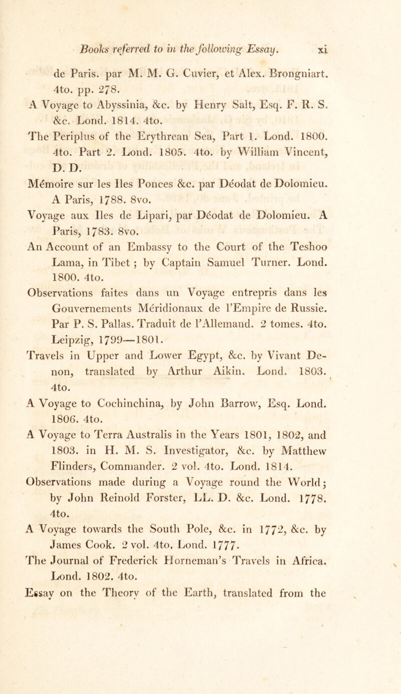 de Paris, par M. M. G. Cuvier, et Alex. Rrongniart. 4to. pp. 278. A Voyage to Abyssinia, &c. by Henry Salt, Esq. F. R. S. &c. Lond. 1814. 4to. The Periplus of the Erythrean Sea, Part 1. Lond. 1800. 4to. Part 2. Lond. 1805. 4to. by William Vincent, D. D. M^moire sur les lies Ponces &c. par Deodat de Dolomieu. A Paris, 1788. 8vo. Voyage aux lies de Lipari, par Deodat de Dolomieu. A Paris, 1783. 8vo. An Account of an Embassy to the Court of the Teshoo Lama, in Tibet ; by Captain Samuel Turner. Lond. 1800. 4to. Observations faites dans un Voyage entrepris dans les Gouvernements Meridionaux de 1’Empire de Russie. Par P. S. Pallas. Traduit de TAllemand. 2 tomes. 4to. Leipzig, 179T—1801. Travels in Upper and Lower Egypt, &c. by Vivant De- non, translated by Arthur Aikin, Lond. 1803. 4to. A Voyage to Cochinchina, by John Barrow, Esq. Lond, 1806*. 4to. A Voyage to Terra Australis in the Years 1801, 1802, and 1803. in H. M. S. Investigator, &c. by Matthew Flinders, Commander. 2 vol. 4to. Lond. 1814. Observations made during a Voyage round the World; by John Reinold Forster, LL. D. &c. Lond. 1778. 4to. A Voyage towards the South Pole, &c. in 1772, &c. by James Cook. 2 vol. 4to, Lond. 1777- The Journal of Frederick Horneman’s Travels in Africa. Lond. 1802. 4to. Essay on the Theory of the Earth, translated from the