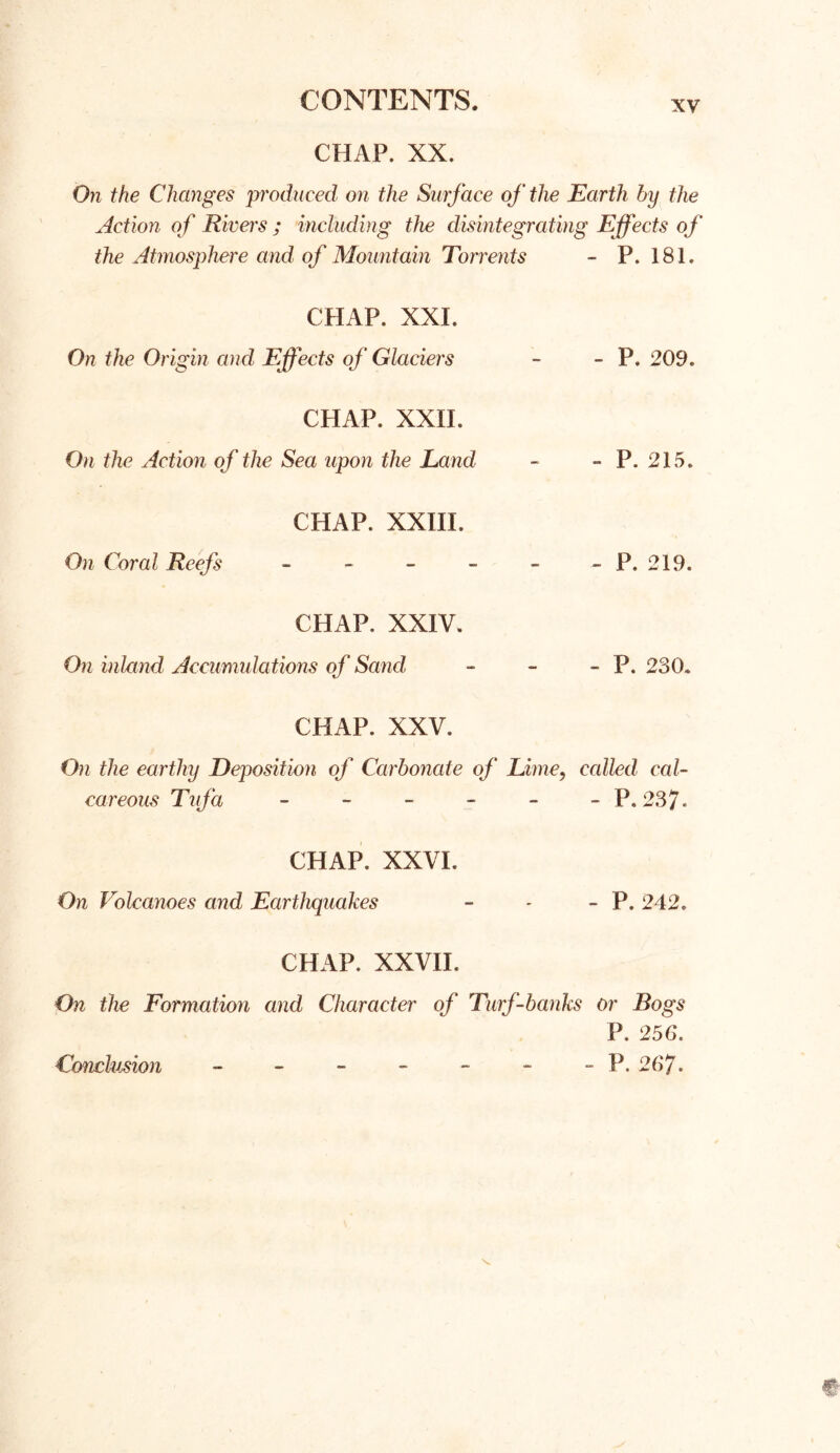 CHAP. XX. xv On the Changes produced on the Surface of the Earth by the Action of Rivers ; including the disintegrating Effects of the Atmosphere and of Mountain Torrents - P. 181. CHAP. XXI. On the Origin and Effects of Glaciers - - P. 209. CHAP. XXII. On the Action of the Sea upon the Land - - P. 215. CHAP. XXIII, On Coral Reefs - - - - - - P. 219. CHAP. XXIV. On inland Accumulations of Sancl - - - P. 230. CHAP. XXV. On the earthy Deposition of Carbonate of Lime, called cal- careous Tufa - - - - - -P.237. CHAP. XXVI. On Volcanoes and Earthquakes - - - P. 242. CHAP. XXVII. On the Formation and Character of Turf-banks or Bogs P. 256. - P. 267. Conclusion