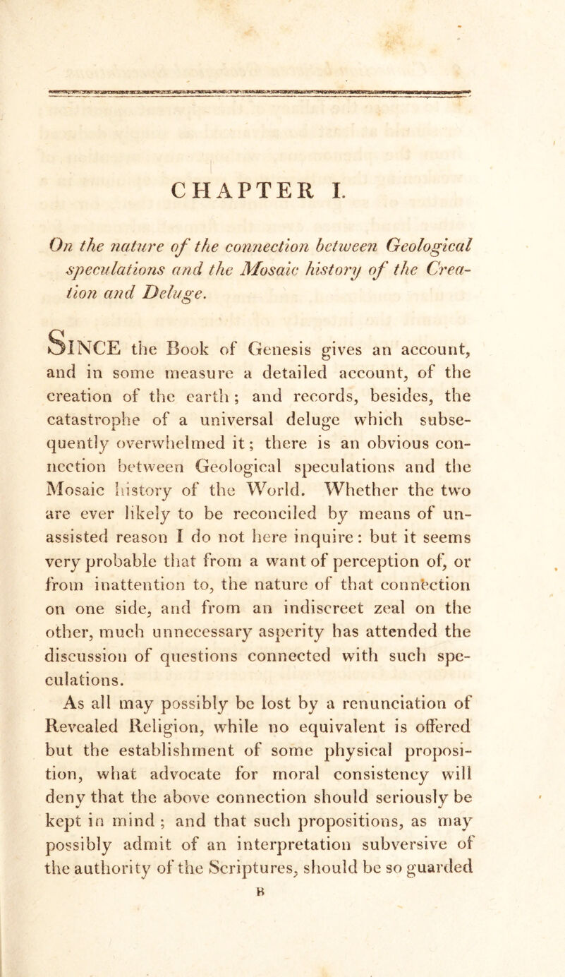 rasy» CHAPTER I. On the nature of the connection between Geological speculations and the Mosaic history of the Crea- tion and Deluge. Since the Book of Genesis gives an account, and in some measure a detailed account, of the creation of the earth ; and records, besides, the catastrophe of a universal deluge which subse- quently overwhelmed it; there is an obvious con- nection between Geological speculations and the Mosaic id story of the World. Whether the two are ever likely to be reconciled by means of un- assisted reason I do not here inquire: but it seems very probable that from a want of perception of, or from inattention to, the nature of that connection on one side, and from an indiscreet zeal on the other, much unnecessary asperity has attended the discussion of questions connected with such spe- culations. As all may possibly be lost by a renunciation of Revealed Religion, while no equivalent is offered but the establishment of some physical proposi- tion, what advocate for moral consistency will deny that the above connection should seriously be kept in mind ; and that such propositions, as may possibly admit of an interpretation subversive of the authority of the Scriptures, should be so guarded B