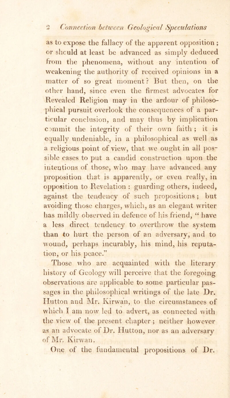 as to expose the fallacy of the apparent opposition ; or slicuId at least be advanced as simply deduced from the phenomena, without any intention of weakening the authority of received opinions in a matter of so great moment? But then, on the other hand, since even the firmest advocates for Revealed Religion may in the ardour of philoso- phical pursuit overlook the consequences of a par- ticular conclusion, and may thus by implication commit the integrity of their own faith ; it is equally undeniable, in a philosophical as well as a religious point of view, that we ought in all pos- sible cases to put a candid construction upon the intentions of those, who may have advanced any proposition that is apparently, or even really, in opposition to Revelation : guarding others, indeed, against the tendency of such propositions ; but avoiding those charges, which, as an elegant writer has mildly observed in defence of his friend, “ have a less direct tendency to overthrow the system than to hurt the person of an adversary, and to wound, perhaps incurably, his mind, his reputa- tion, or his peace.” Those who are acquainted with the literary history of Geology will perceive that the foregoing observations are applicable to some particular pas- sages in the philosophical writings of the late Dr. Hutton and Mr. Kirwan, to the circumstances of which I am now led to advert, as connected with the view of the present chapter ; neither however as an advocate of Dr. Hutton, nor as an adversary of Mr. Kirwan. One of the fundamental propositions of Dr.