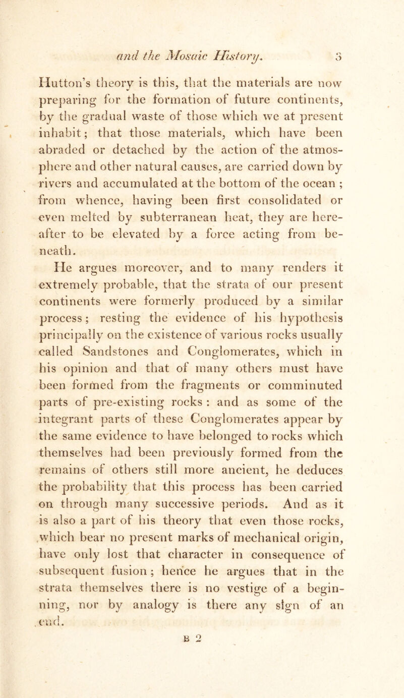 Hutton’s theory is this, that the materials are now preparing for the formation of future continents, by the gradual waste of those which we at present inhabit; that those materials, which have been abraded or detached by the action of the atmos- phere and other natural causes, are carried down by rivers and accumulated at the bottom of the ocean ; from whence, having been first consolidated or even melted by subterranean heat, they are here- after to be elevated by a force acting from be- neath. He argues moreover, and to many renders it extremely probable, that the strata of our present continents were formerly produced by a similar process; resting the evidence of his hypothesis principally on the existence of various rocks usually called Sandstones and Conglomerates, which in his opinion and that of many others must have been formed from the fragments or comminuted parts of pre-existing rocks : and as some of the integrant parts of these Conglomerates appear by the same evidence to have belonged to rocks which themselves had been previously formed from the remains of others still more ancient, he deduces the probability that this process has been carried on through many successive periods. And as it is also a part of his theory that even those rocks, which bear no present marks of mechanical origin, have only lost that character in consequence of subsequent fusion; hence he argues that in the strata themselves there is no vestige of a begin- ning, nor by analogy is there any sign of an end. h 2