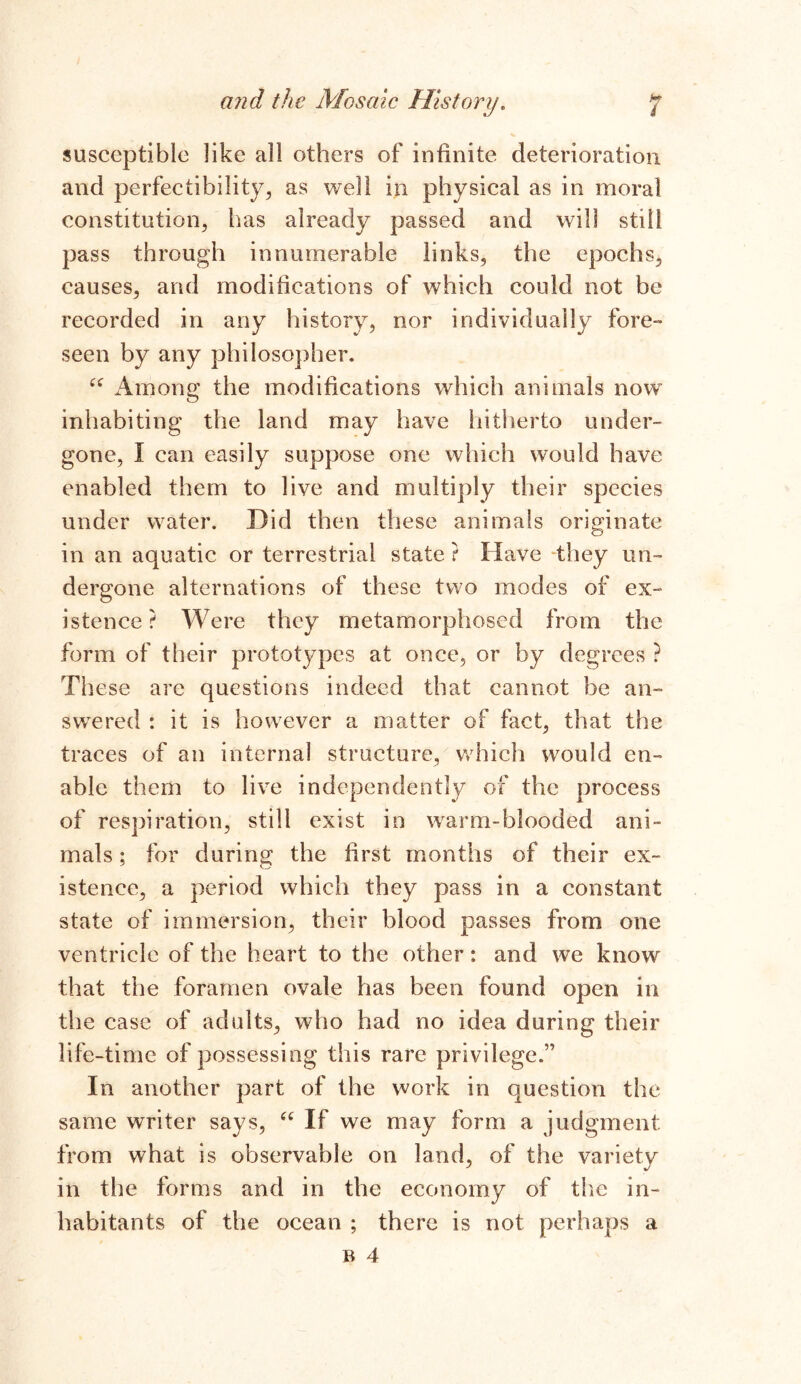 susceptible like all others of infinite deterioration and perfectibility^, as well in physical as in moral constitution, has already passed and will still pass through innumerable links, the epochs, causes, and modifications of which could not be recorded in any history, nor individually fore- seen by any philosopher. “ Among the modifications which animals now inhabiting the land may have hitherto under- gone, I can easily suppose one which would have enabled them to live and multiply their species under water. Did then these animals originate in an aquatic or terrestrial state ? Have 'they un- dergone alternations of these two modes of ex- istence ? Were they metamorphosed from the form of their prototypes at once, or by degrees ? These are questions indeed that cannot be an- swered : it is however a matter of fact, that the traces of an internal structure, which would en- able them to live independently of the process of respiration, still exist in warm-blooded ani- mals ; for during the first months of their ex- istence, a period which they pass in a constant state of immersion, their blood passes from one ventricle of the heart to the other: and we know that the foramen ovale has been found open in the case of adults, who had no idea during their life-time of possessing this rare privilege.,, In another part of the work in question the same writer says, “ If we may form a judgment from what is observable on land, of the variety in the forms and in the economy of the in- habitants of the ocean ; there is not perhaps a