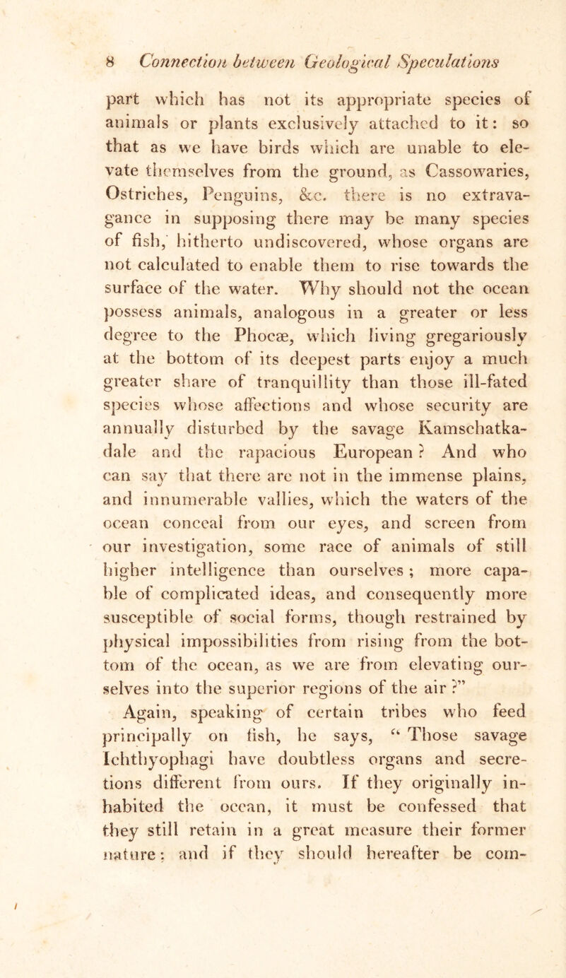 part which has not its appropriate species of animals or plants exclusively attached to it: so that as we have birds which are unable to ele- vate themselves from the ground, as Cassowaries, Ostriches, Penguins, &e. there is no extrava- gance in supposing there may be many species of fish, hitherto undiscovered, whose organs are not calculated to enable them to rise towards the surface of the water. Why should not the ocean possess animals, analogous in a greater or less degree to the Phocae, which living gregariously at the bottom of its deepest parts enjoy a much greater share of tranquillity than those ill-fated species whose affections and whose security are annually disturbed by the savage Kamschatka- dale and the rapacious European ? And who can say that there are not in the immense plains, and innumerable vallies, which the waters of the ocean conceal from our eyes, and screen from our investigation, some race of animals of still higher intelligence than ourselves; more capa- ble of complicated ideas, and consequently more susceptible of social forms, though restrained by physical impossibilities from rising from the bot- tom of the ocean, as we are from elevating our- selves into the superior regions of the air ?” Again, speaking of certain tribes who teed principally on fish, he says, a Those savage Ichtbyophagi have doubtless organs and secre- tions different from ours. If they originally in- habited the ocean, it must be confessed that they still retain in a great measure their former nature: and if they should hereafter be com- V