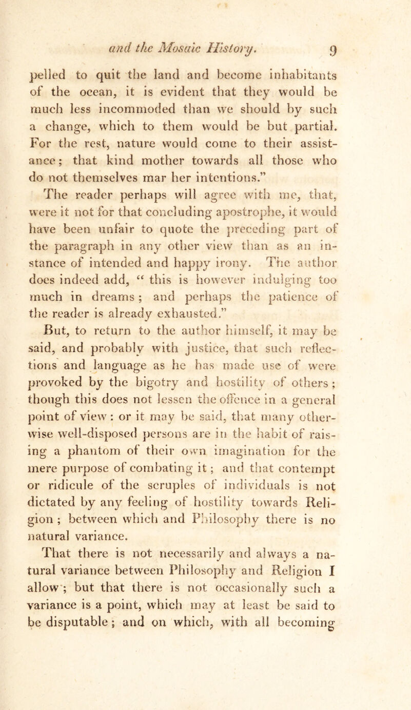 polled to quit the land and become inhabitants of the ocean, it is evident that they would be much less incommoded than we should by such a change, which to them would be but partial. For the rest, nature would come to their assist- ance ; that kind mother towards all those who do not themselves mar her intentions.” The reader perhaps will agree with me, that, were it not for that concluding apostrophe, it would have been unfair to quote the preceding part of the paragraph in any other view than as an in- stance of intended and happy irony. The author does indeed add, “ this is however indulging too much in dreams ; and perhaps the patience of the reader is already exhausted” But, to return to the author himself, it may be said, and probably with justice, that such reflec- tions and language as he has made use of were provoked by the bigotry and hostility of others ; though this does not lessen the offence in a general point of view: or it may he said, that many other- wise well-disposed persons are in the habit of rais- ing a phantom of their own imagination for the mere purpose of combating it; ami that contempt or ridicule of the scruples of individuals is not dictated by any feeling of hostility towards Reli- gion ; between which and Philosophy there is no natural variance. That there is not necessarily and always a na- tural variance between Philosophy and Religion I allow ; but that there is not occasionally such a variance is a point, which may at least be said to be disputable ; and on which; with all becoming