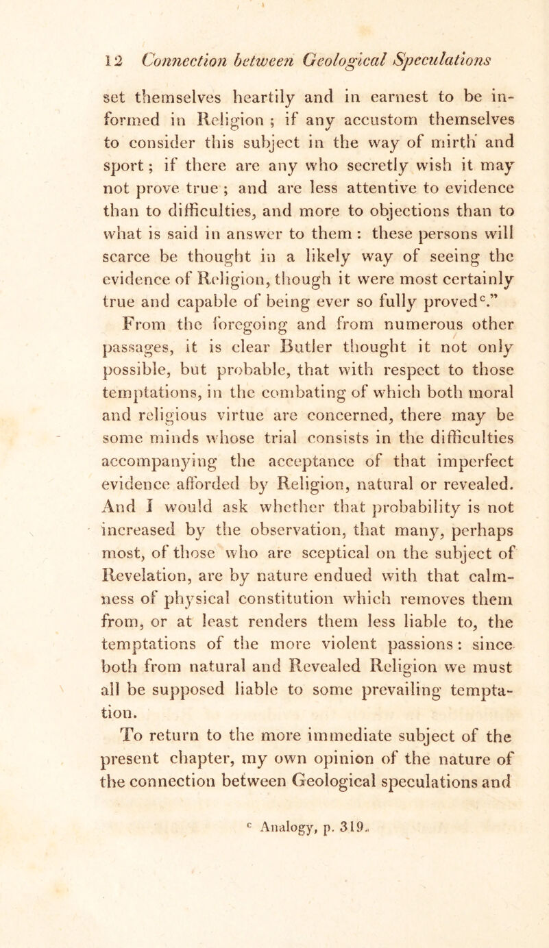 / X 12 Connection between Geological Speculations set themselves heartily and in earnest to be in- formed in Religion ; if any accustom themselves to consider this subject in the way of mirth and sport; if there are any who secretly wish it may not prove true ; and are less attentive to evidence than to difficulties, and more to objections than to what is said in answer to them : these persons will scarce be thought in a likely way of seeing the evidence of Religion, though it were most certainly true and capable of being ever so fully proved0.” From the foregoing and from numerous other passages, it is clear Butler thought it not only possible, but probable, that with respect to those temptations, in the combating of which both moral and religious virtue are concerned, there may be some minds whose trial consists in the difficulties accompanying the acceptance of that imperfect evidence afforded by Religion, natural or revealed. And I would ask whether that probability is not increased by the observation, that many, perhaps most, of those who are sceptical on the subject of Revelation, are by nature endued with that calm- ness of physical constitution which removes them from, or at least renders them less liable to, the temptations of the more violent passions: since both from natural and Revealed Religion we must all be supposed liable to some prevailing tempta- tion. To return to the more immediate subject of the present chapter, my own opinion of the nature of the connection between Geological speculations and