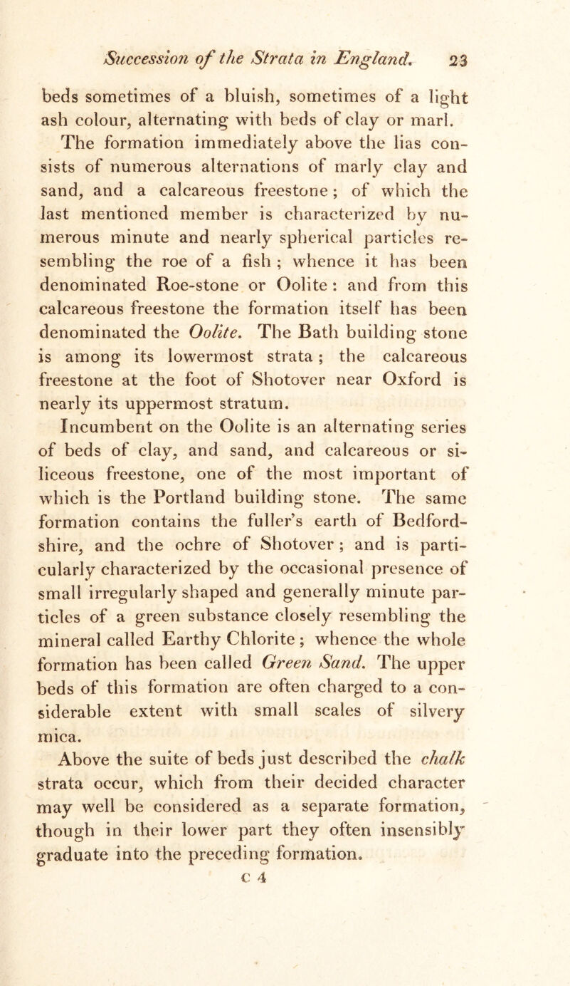 beds sometimes of a bluish, sometimes of a light ash colour, alternating with beds of clay or marl. The formation immediately above the lias con- sists of numerous alternations of marly clay and sand, and a calcareous freestone; of which the last mentioned member is characterized hv mi %/ merous minute and nearly spherical particles re- sembling the roe of a fish ; whence it has been denominated Roe-stone or Oolite : and from this calcareous freestone the formation itself has been denominated the Oolite. The Bath building stone is among its lowermost strata; the calcareous freestone at the foot of Shotover near Oxford is nearly its uppermost stratum. Incumbent on the Oolite is an alternating series of beds of clay, and sand, and calcareous or si- liceous freestone, one of the most important of which is the Portland building stone. The same formation contains the fuller’s earth of Bedford- shire, and the ochre of Shotover ; and is parti- cularly characterized by the occasional presence of small irregularly shaped and generally minute par- ticles of a green substance closely resembling the mineral called Earthy Chlorite ; whence the whole formation has been called Green Sand. The upper beds of this formation are often charged to a con- siderable extent with small scales of silvery mica. Above the suite of beds just described the chalk strata occur, which from their decided character may well be considered as a separate formation^ though in their lower part they often insensibly graduate into the preceding formation.