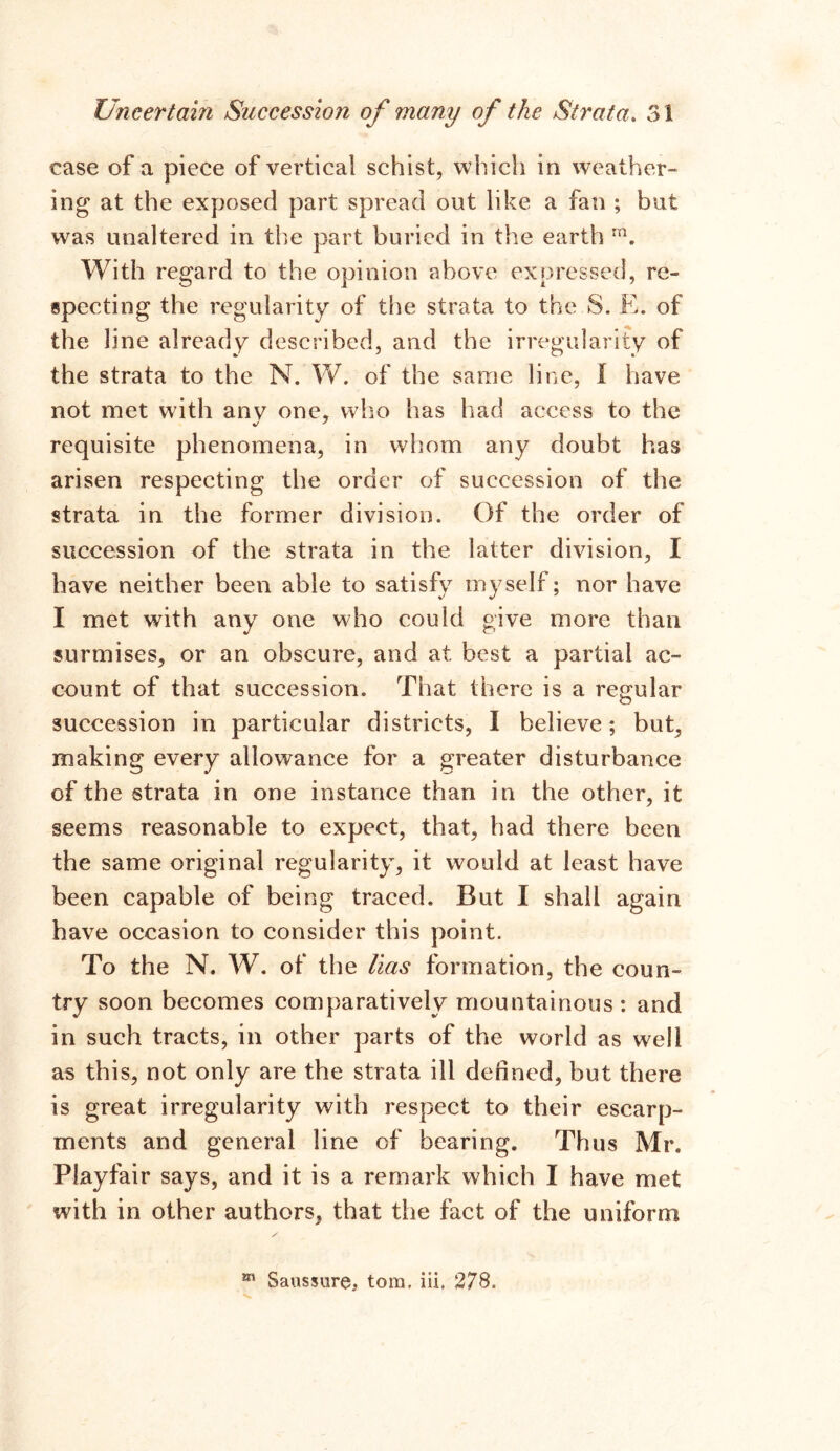 case of a piece of vertical schist, which in weather- ing at the exposed part spread out like a fan ; but was unaltered in the part buried in the earth ra. With regard to the opinion above expressed, re- specting the regularity of the strata to the S. E. of the line already described, and the irregularity of the strata to the N. W. of the same line, 1 have not met with anv one, who has had access to the requisite phenomena, in whom any doubt has arisen respecting the order of succession of the strata in the former division. Of the order of succession of the strata in the latter division, I have neither been able to satisfy myself; nor have I met with any one who could give more than surmises, or an obscure, and at best a partial ac- count of that succession. That there is a regular succession in particular districts, I believe; but, making every allowance for a greater disturbance of the strata in one instance than in the other, it seems reasonable to expect, that, had there been the same original regularity, it would at least have been capable of being traced. But I shall again have occasion to consider this point. To the N. W. of the lias formation, the coun- try soon becomes comparatively mountainous: and in such tracts, in other parts of the world as well as this, not only are the strata ill defined, but there is great irregularity with respect to their escarp- ments and general line of bearing. Thus Mr. Playfair says, and it is a remark which I have met with in other authors, that the fact of the uniform