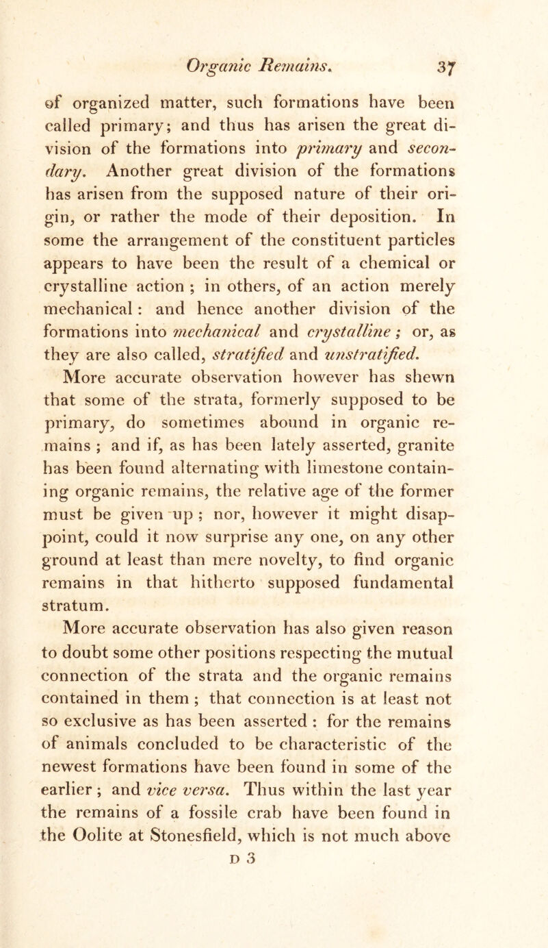 of organized matter, such formations have been called primary; and thus has arisen the great di- vision of the formations into grimary and secon- dary. Another great division of the formations has arisen from the supposed nature of their ori- gin, or rather the mode of their deposition* In some the arrangement of the constituent particles appears to have been the result of a chemical or crystalline action ; in others, of an action merely mechanical : and hence another division of the formations into mechanical and crystalline; or, as they are also called, stratified and unstratified. More accurate observation however has shewn that some of the strata, formerly supposed to be primary, do sometimes abound in organic re- mains ; and if, as has been lately asserted, granite has been found alternating with limestone contain- ing organic remains, the relative age of the former must be given up ; nor, however it might disap- point, could it now surprise any one, on any other ground at least than mere novelty, to find organic remains in that hitherto supposed fundamental stratum. More accurate observation has also given reason to doubt some other positions respecting the mutual connection of the strata and the organic remains contained in them ; that connection is at least not so exclusive as has been asserted ; for the remains of animals concluded to be characteristic of the newest formations have been found in some of the earlier ; and vice versa. Thus within the last year the remains of a fossile crab have been found in the Oolite at Stonesfield, which is not much above d 3