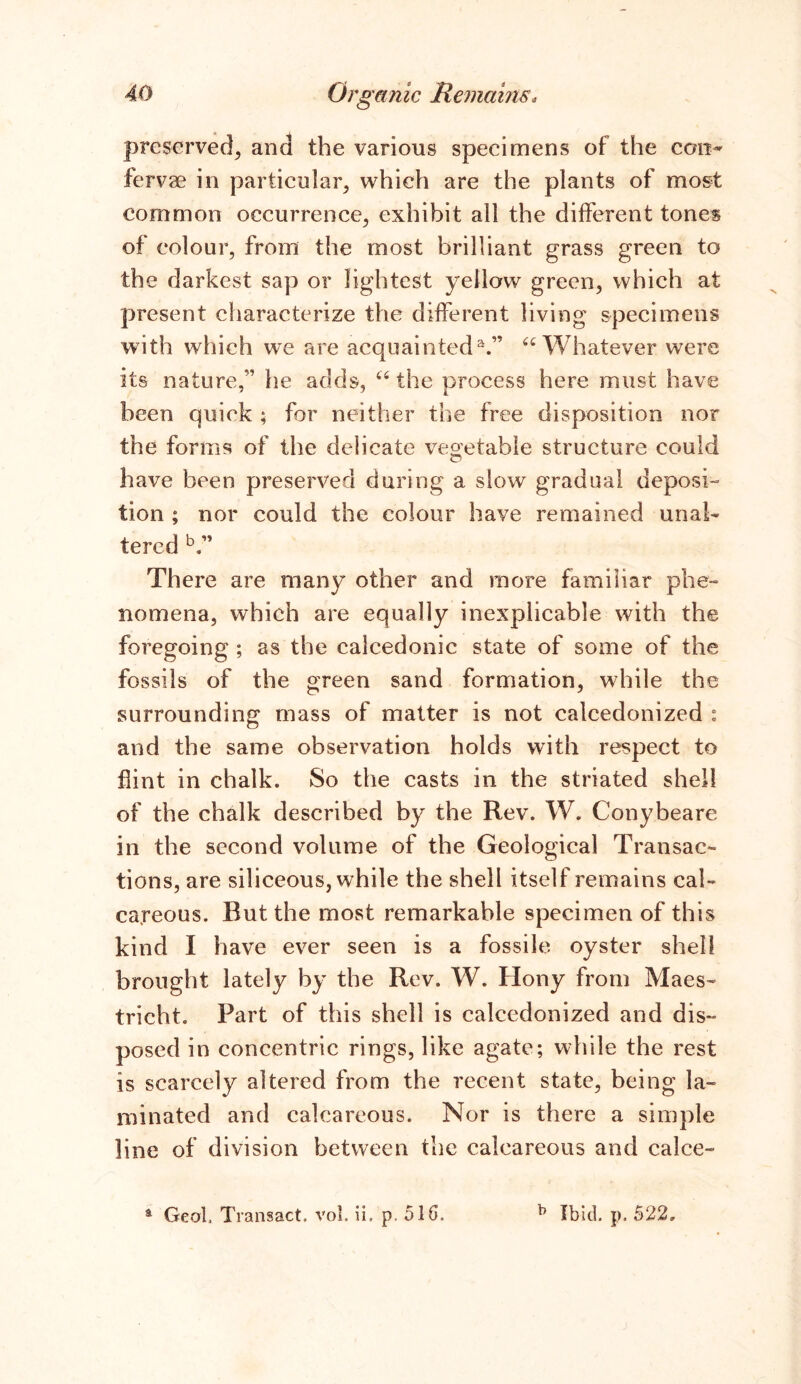 preserved, and the various specimens of the con* fervae in particular, which are the plants of most common occurrence, exhibit all the different tones of colour, from the most brilliant grass green to the darkest sap or lightest yellow green, which at present characterize the different living specimens with which we are acquainteda.” “ Whatever were its nature,” he adds, “ the process here must have been quiek ; for neither the free disposition nor the forms of the delicate vegetable structure could have been preserved during a slow gradual deposi- tion ; nor could the colour have remained unal- tered b.” There are many other and more familiar phe- nomena, which are equally inexplicable with the foregoing ; as the calcedonic state of some of the fossils of the green sand formation, while the surrounding mass of matter is not calcedonized : and the same observation holds with respect to flint in chalk. So the casts in the striated shell of the chalk described by the Rev. W. Conybeare in the second volume of the Geological Transac- tions, are siliceous, while the shell itself remains cal- careous. Rut the most remarkable specimen of this kind I have ever seen is a fossile oyster shell brought lately by the Rev. W. Hony from Maes- tricht. Part of this shell is calcedonized and dis- posed in concentric rings, like agate; while the rest is scarcely altered from the recent state, being la- minated and calcareous. Nor is there a simple line of division between the calcareous and calce- a Geol. Transact, vol. ii. p. 510, b Ibid. p. 522,