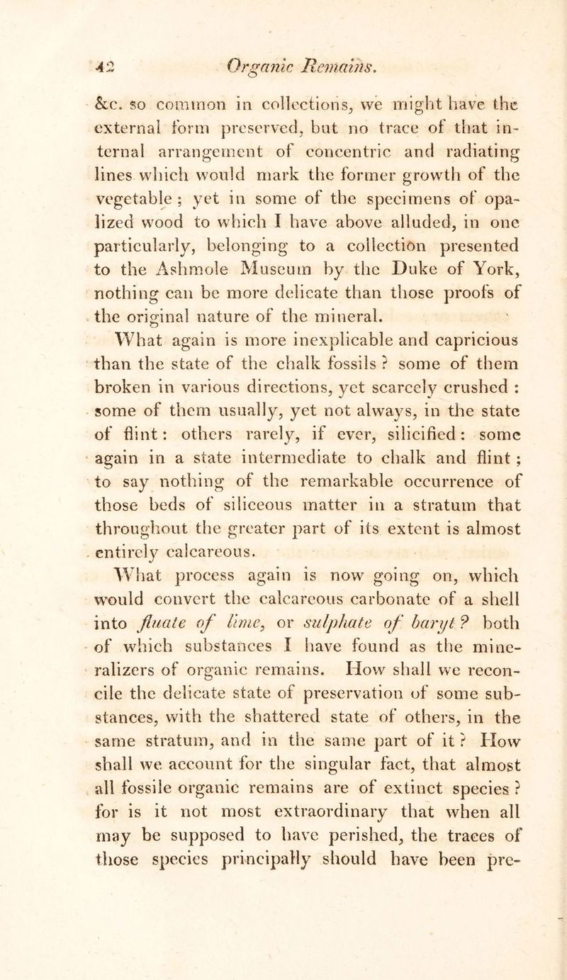 &c. so common in collections, we might have the external form preserved, but no trace of that in- ternal arrangement of concentric and radiating lines which would mark the former growth of the vegetable ; yet in some of the specimens of opa- lized wood to which 1 have above alluded, in one particularly, belonging to a collection presented to the Ashmole Museum by the Duke of York, nothing can be more delicate than those proofs of the original nature of the mineral. What again is more inexplicable and capricious than the state of the chalk fossils ? some of them broken in various directions, yet scarcely crushed : some of them usually, yet not always, in the state of flint: others rarely, if ever, silicified: some again in a state intermediate to chalk and flint ; to say nothing of the remarkable occurrence of those beds of siliceous matter in a stratum that throughout the greater part of its extent is almost entirely calcareous. WS lat process again is now going on, which would convert the calcareous carbonate of a shell into fl-uate of lime, or sulphate of baryt ? both of which substances I have found as the mine- ralizers of organic remains. How shall we recon- cile the delicate state of preservation of some sub- stances, with the shattered state of others, in the same stratum, and in the same part of it ? How shall we account for the singular fact, that almost all fossile organic remains are of extinct species ? for is it not most extraordinary that when all may be supposed to have perished, the traces of those species principally should have been pre-