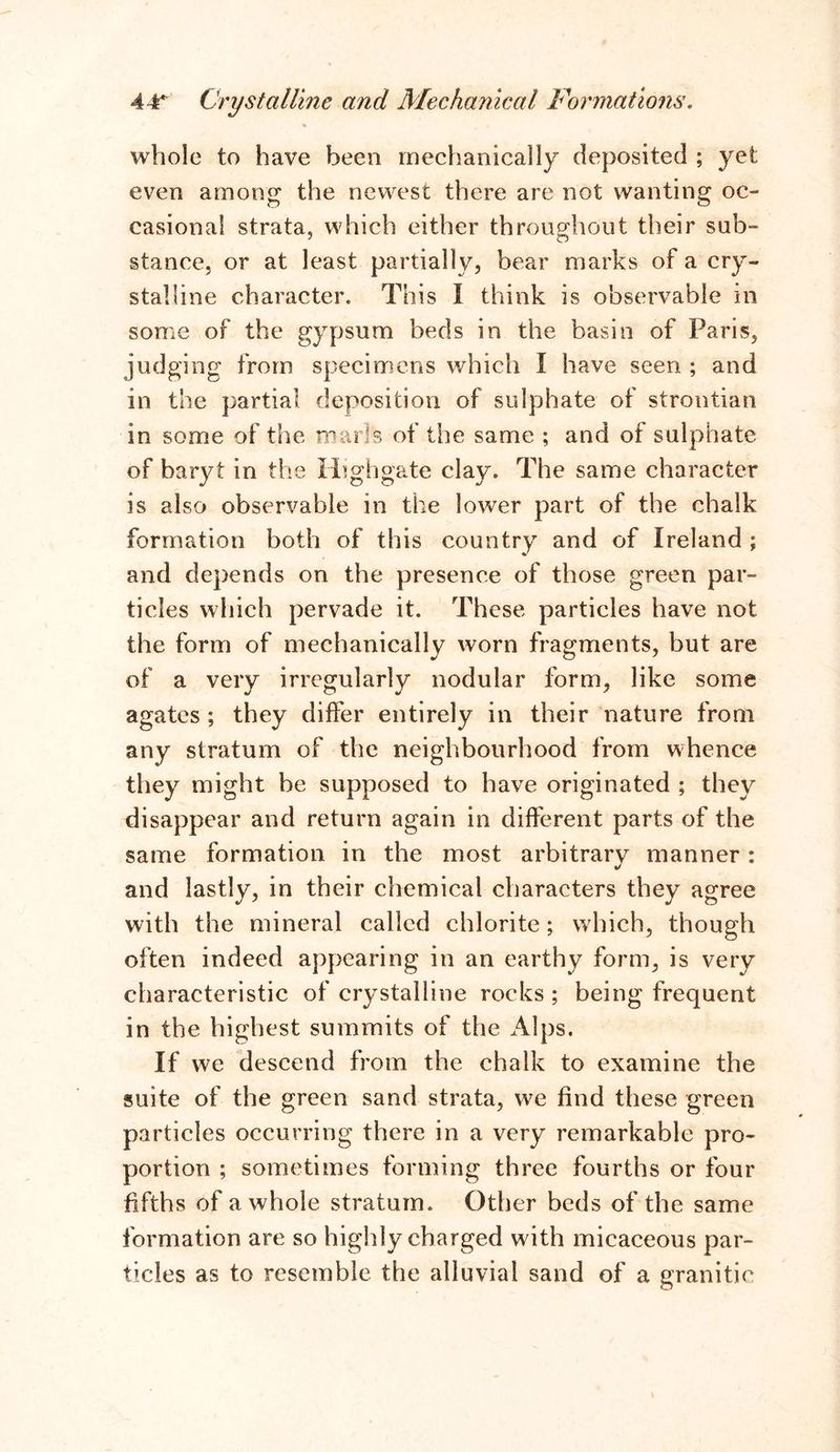 whole to have been mechanically deposited ; yet even among the newest there are not wanting oc- casional strata, which either throughout their sub- stance, or at least partially, bear marks of a cry- stalline character. This I think is observable in some of the gypsum beds in the basin of Paris, judging from specimens which I have seen ; and in the partial deposition of sulphate of strontian in some of the marls of the same ; and of sulphate of baryt in the Highgate clay. The same character is also observable in the lower part of the chalk formation both of this country and of Ireland ; and depends on the presence of those green par- ticles which pervade it. These particles have not the form of mechanically worn fragments, but are of a very irregularly nodular form, like some agates ; they differ entirely in their nature from any stratum of the neighbourhood from whence they might he supposed to have originated ; they disappear and return again in different parts of the same formation in the most arbitrary manner: and lastly, in their chemical characters they agree with the mineral called chlorite; which, though often indeed appearing in an earthy form, is very characteristic of crystalline rocks ; being frequent in the highest summits of the Alps. If we descend from the chalk to examine the suite of the green sand strata, we find these green particles occurring there in a very remarkable pro- portion ; sometimes forming three fourths or four fifths of a whole stratum. Other beds of the same formation are so highly charged with micaceous par- ticles as to resemble the alluvial sand of a granitic