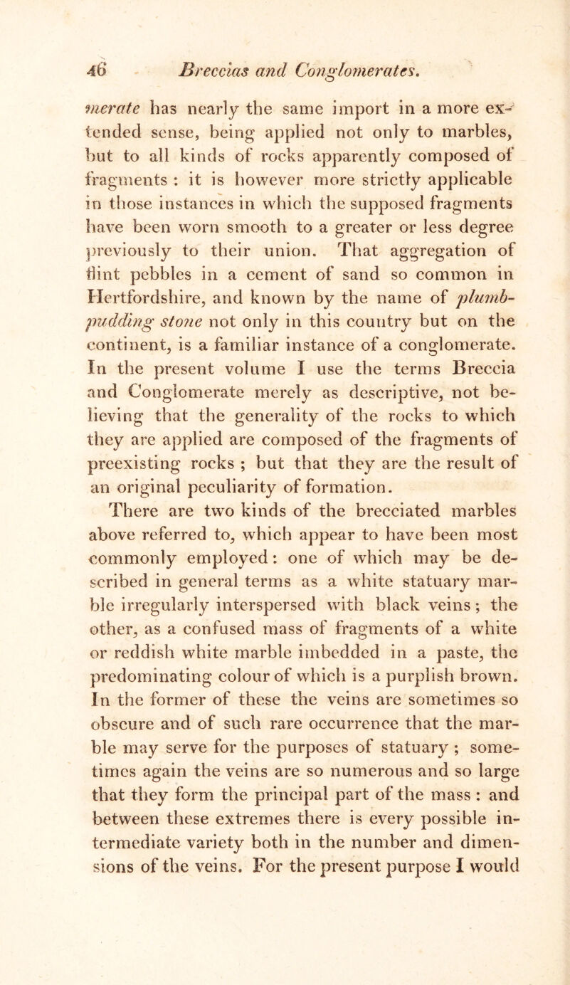 merate has nearly the same import in a more ex- tended sense, being applied not only to marbles, but to all kinds of rocks apparently composed of fragments : it is however more strictly applicable in those instances in which the supposed fragments have been worn smooth to a greater or less degree previously to their union. That aggregation of Hint pebbles in a cement of sand so common in Hertfordshire, and known by the name of plumb- pudding stone not only in this country but on the continent, is a familiar instance of a conglomerate. In the present volume I use the terms Breccia and Conglomerate merely as descriptive, not be- lieving that the generality of the rocks to which they are applied are composed of the fragments of preexisting rocks ; but that they are the result of an original peculiarity of formation. There are two kinds of the brecciated marbles above referred to, which appear to have been most commonly employed: one of which may be de- scribed in general terms as a white statuary mar- ble irregularly interspersed with black veins; the other, as a confused mass of fragments of a white or reddish white marble imbedded in a paste, the predominating colour of which is a purplish brown. In the former of these the veins are sometimes so obscure and of such rare occurrence that the mar- ble may serve for the purposes of statuary ; some- times again the veins are so numerous and so large that they form the principal part of the mass : and between these extremes there is every possible in- termediate variety both in the number and dimen- sions of the veins. For the present purpose I would