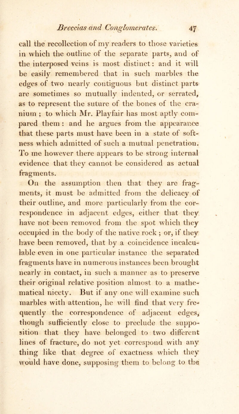 call the recollection of my readers to those varieties in which the outline of the separate parts, and of the interposed veins is most distinct: and it will be easily remembered that in such marbles the edges of two nearly contiguous but distinct parts are sometimes so mutually indented, or serrated, as to represent the suture of the bones of the cra- nium ; to which Mr. Playfair has most aptly com- pared them : and he argues from the appearance that these parts must have been in a state of soft- ness which admitted of such a mutual penetration. To me however there appears to be strong internal evidence that they cannot be considered as actual fragments. On the assumption then that they are frag- ments, it must be admitted from the delicacy of their outline, and more particularly from the cor- respondence in adjacent edges, either that they have not been removed from the spot which they occupied in the body of the native rock ; or, if they have been removed, that by a coincidence incalcu- lable even in one particular instance the separated fragments have in numerous instances been brought nearly in contact, in such a manner as to preserve their original relative position almost to a mathe- matical nicety. But if any one will examine such marbles with attention, he will find that very fre- quently the correspondence of adjacent edges, though sufficiently close to preclude the suppo- sition that they have belonged to two different lines of fracture, do not yet correspond with any thing like that degree of exactness which they would have done, supposing them to belong to the