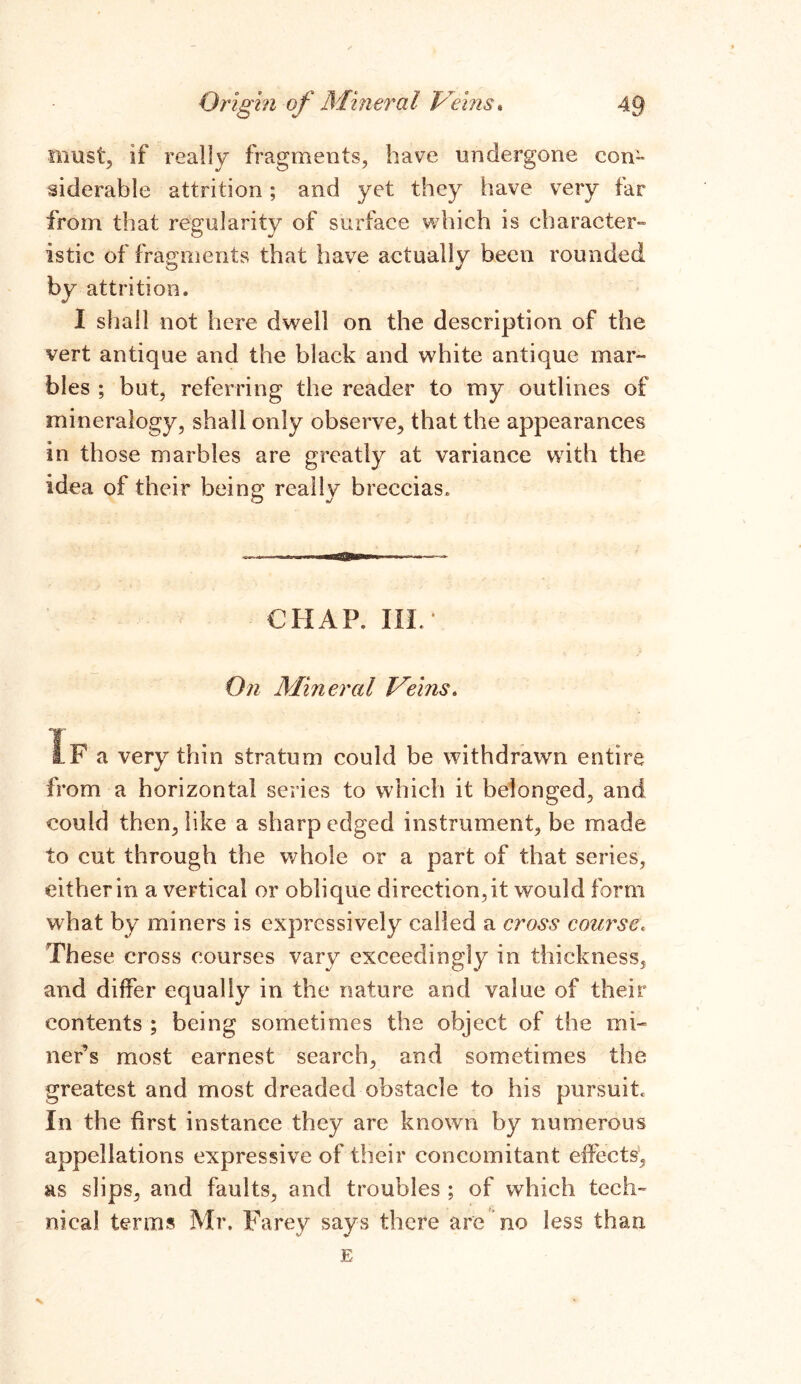 must, if really fragments, have undergone con- siderable attrition; and yet they have very far from that regularity of surface which is character- istic of fragments that have actually been rounded by attrition. I shall not here dwell on the description of the vert antique and the black and white antique mar- bles ; but, referring the reader to my outlines of mineralogy, shall only observe, that the appearances in those marbles are greatly at variance with the idea of their being; reallv breccias. O CHAP. II-L* On Mineral Veins. IF a very thin stratum could be withdrawn entire from a horizontal series to which it belonged, and could then, like a sharp edged instrument, be made to cut through the whole or a part of that series, either in a vertical or oblique direction, it would form what by miners is expressively called a cross course, These cross courses vary exceedingly in thickness, and differ equally in the nature and value of their contents ; being sometimes the object of the mi- ner’s most earnest search, and sometimes the greatest and most dreaded obstacle to his pursuit; In the first instance they are known by numerous appellations expressive of their concomitant effects, as slips, and faults, and troubles ; of which tech- nical terms Mr. Farey says there are no less than E