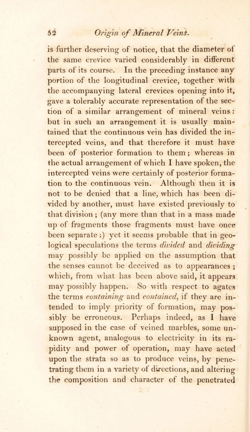 is farther deserving of notice, that the diameter ot the same crevice varied considerably in different parts of its course. In the preceding instance any portion of the longitudinal crevice, together with the accompanying lateral crevices opening into it, gave a tolerably accurate representation of the sec- tion of a similar arrangement of mineral veins : but in such an arrangement it is usually main- tained that the continuous vein has divided the in- tercepted veins, and that therefore it must have been of posterior formation to them ; whereas in the actual arrangement of which I have spoken, the intercepted veins were certainly of posterior forma- tion to the continuous vein. Although then it is not to be denied that a line, which has been di- vided by another, must have existed previously to that division ; (any more than that in a mass made up of fragments those fragments must have once been separate :) yet it seems probable that in geo- logical speculations the terms divided and dividing may possibly be applied on the assumption that the senses cannot be deceived as to appearances ; which, from what has been above said, it appears may possibly happen. So with respect to agates the terms containing and contained, if they are in- tended to imply priority of formation, may pos- sibly be erroneous. Perhaps indeed, as I have supposed in the case of veined marbles, some un- known agent, analogous to electricity in its ra- pidity and power of operation, may have acted upon the strata so as to produce veins, by pene- trating them in a variety of directions, and altering the composition and character of the penetrated