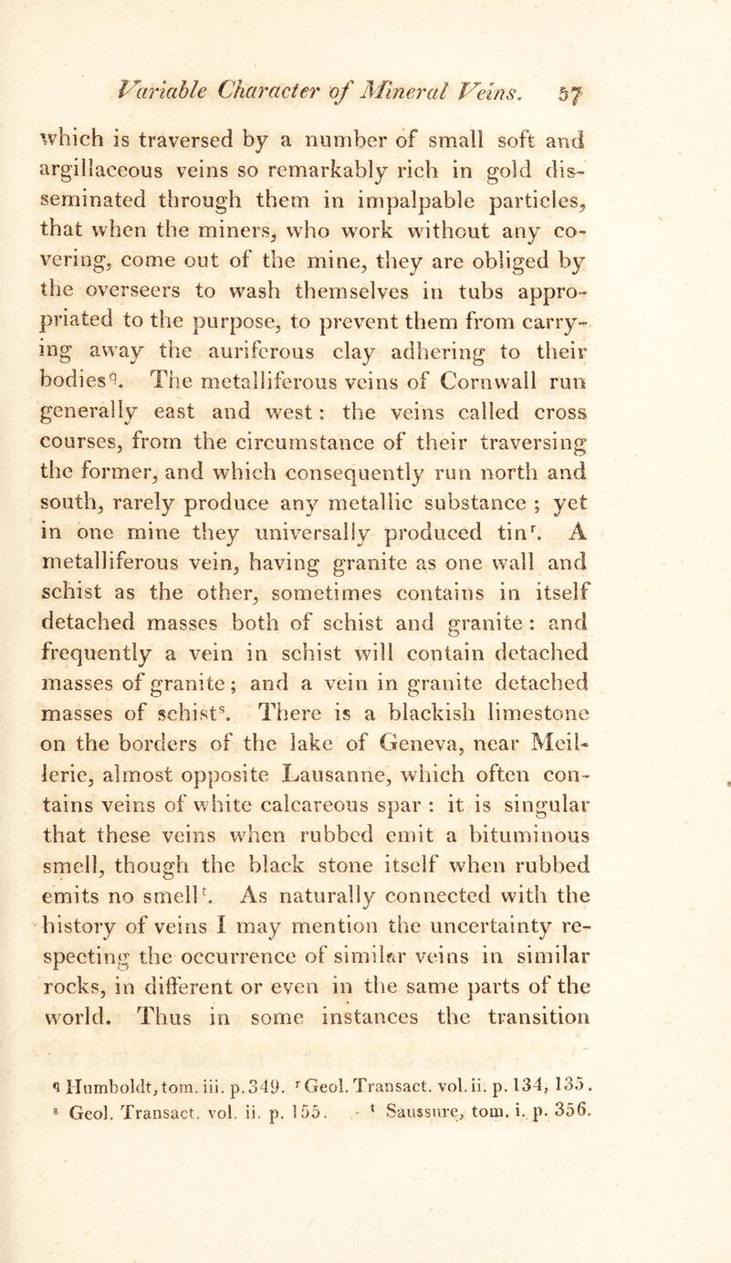 which is traversed by a number of small soft and argillaceous veins so remarkably rich in gold dis- seminated through them in impalpable particles, that when the miners, who work without any co- vering, come out of the mine, they are obliged by the overseers to w^ash themselves in tubs appro- priated to the purpose, to prevent them from carry- ing away the auriferous clay adhering to their bodi es^. The metalliferous veins of Cornwall run generally east and west: the veins called cross courses, from the circumstance of their traversing the former, and which consequently run north and south, rarely produce any metallic substance ; yet in one mine they universally produced tinr. A metalliferous vein, having granite as one wall and schist as the other, sometimes contains in itself detached masses both of schist and granite : and frequently a vein in schist will contain detached masses of granite; and a vein in granite detached masses of schist55. There is a blackish limestone on the borders of the lake of Geneva, near MeiU lerie, almost opposite Lausanne, which often con- tains veins of white calcareous spar : it is singular that these veins when rubbed emit a bituminous smell, though the black stone itself when rubbed emits no smell h As naturally connected with the history of veins I may mention the uncertainty re- specting the occurrence of similar veins in similar rocks, in different or even in the same parts of the world. Thus in some instances the transition Humboldt^ tom. iii. p. 349. r Geol. Transact, vol. ii. p. 134, 135.