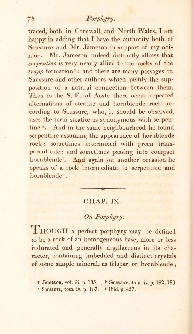 traced, both in Cornwall and North Wales., I am happy in adding that X have the authority both of Saussure and Mr. Jameson in support of my opi- nion. Mr. Jameson indeed distinctly allows that serpentine is very nearly allied to the rocks of the frapp formations: and there are many passages in Saussure and other authors which justify the sup- position of a natural connection between them. Thus to the S. E. of Aoste there occur repeated alternations of steatite and hornblende rock ac- cording to Saussure* who* it should be observed* uses the term steatite as synonymous with serpen- tine11. And in the same neighbourhood he found serpentine assuming the appearance of hornblende rock; sometimes intermixed with green trans- parent talc; and sometimes passing into compact hornblende1. And again on another occasion he speaks of a rock intermediate to serpentine and hornblende k. s CHAP. XX. On Porphyry. rn JL HOUGH a perfect porphyry may be defined to be a rock of an homogeneous base* more or less indurated and generally argillaceous in its cha- racter* containing imbedded and distinct crystals of some simple mineral* as felspar or hornblende ; t Jameson, yoI. iii. p. 135. , h Saussure, tom. iv. p, 182, 183= * Saussure, tom. iv. p, 187, 6 Ibid. p. 457.