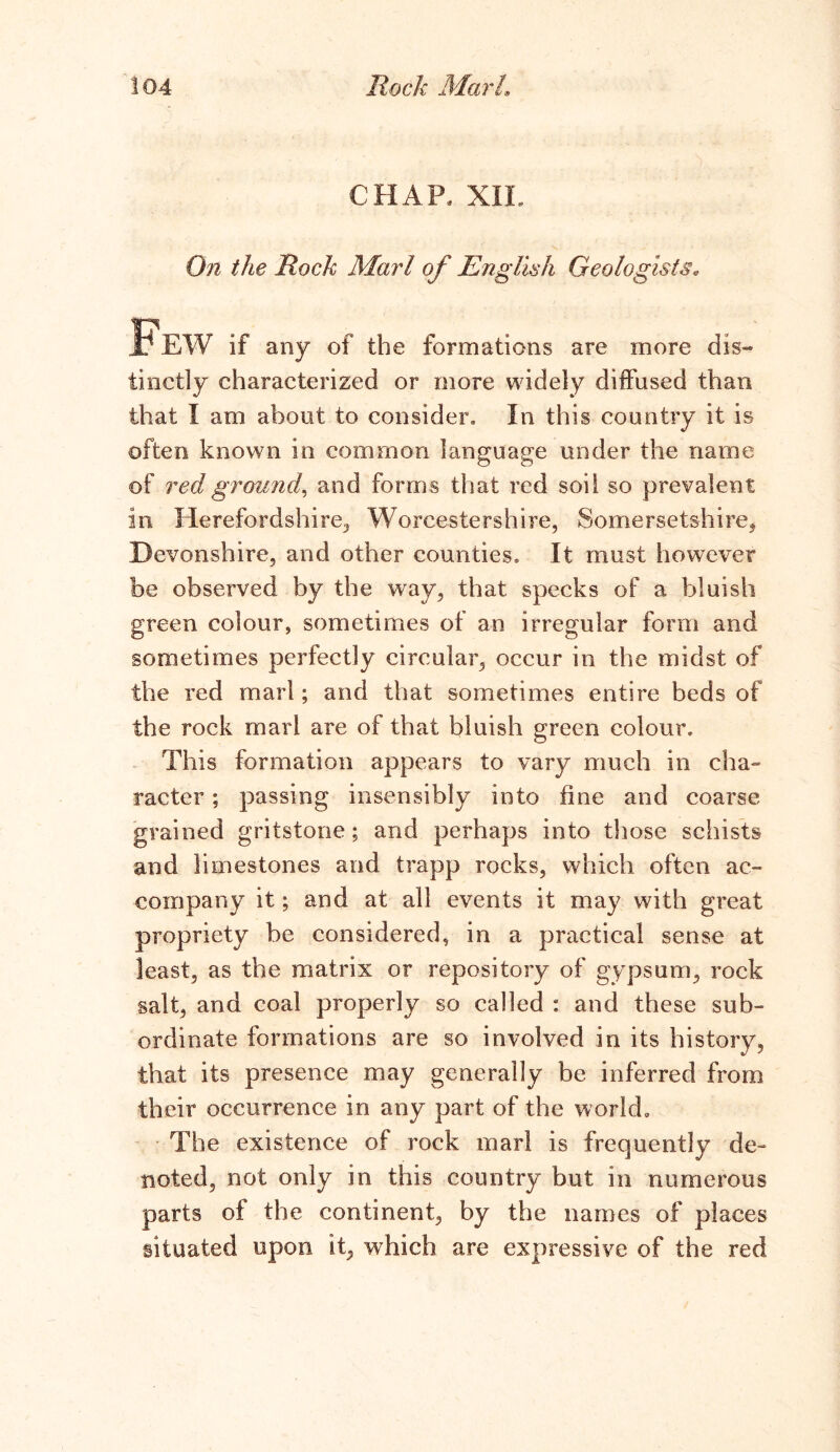 CHAP, XIL On the Rock Marl of English Geologists„ if any of the formations are more dis~ tinetly characterized or more widely diffused than that I am about to consider. In this country it is often known in common language under the name of red ground, and forms that red soil so prevalent in Herefordshire, Worcestershire, Somersetshire, Devonshire, and other counties. It must however be observed by the way, that specks of a bluish green colour, sometimes of an irregular form and sometimes perfectly circular, occur in the midst of the red marl; and that sometimes entire beds of the rock marl are of that bluish green colour. This formation appears to vary much in cha- racter ; passing insensibly into fine and coarse grained gritstone; and perhaps into those schists and limestones and trapp rocks, which often ac- company it; and at all events it may with great propriety be considered, in a practical sense at least, as the matrix or repository of gypsum, rock salt, and coal properly so called : and these sub- ordinate formations are so involved in its history, that its presence may generally be inferred from their occurrence in any part of the world. The existence of rock marl is frequently de- noted, not only in this country but in numerous parts of the continent, by the names of places situated upon it, which are expressive of the red