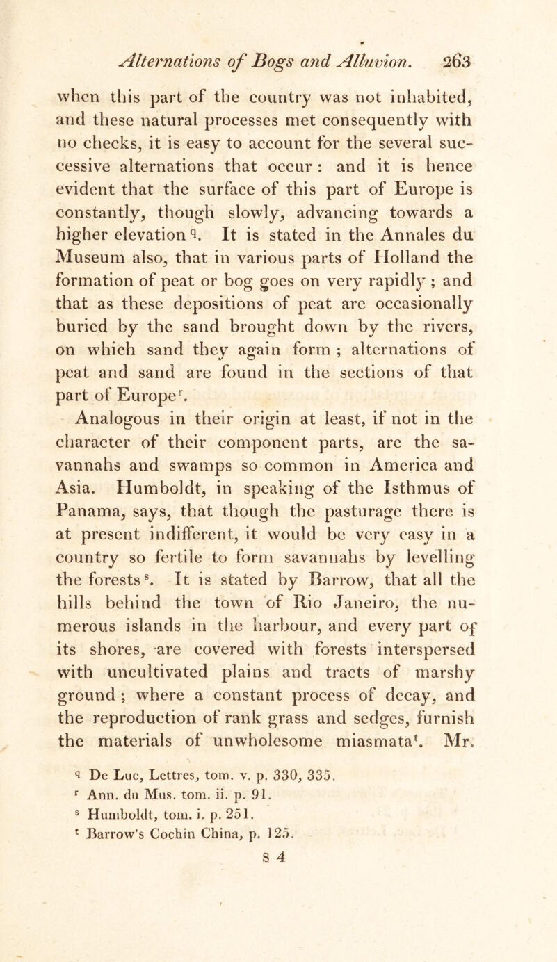 when this part of the country was not inhabited, and these natural processes met consequently with no checks, it is easy to account for the several suc- cessive alternations that occur : and it is hence evident that the surface of this part of Europe is constantly, though slowly, advancing towards a higher elevation ‘h It is stated in the Annales du Museum also, that in various parts of Holland the formation of peat or bog goes on very rapidly ; and that as these depositions of peat are occasionally buried by the sand brought down by the rivers, on which sand they again form ; alternations of peat and sand are found in the sections of that part of Europer. Analogous in their origin at least, if not in the character of their component parts, are the sa- vannahs and swamps so common in America and Asia. Humboldt, in speaking of the Isthmus of Panama, says, that though the pasturage there is at present indifferent, it would be very easy in a country so fertile to form savannahs by levelling the forestss. It is stated by Barrow, that all the hills behind the town of Rio Janeiro, the nu- merous islands in the harbour, and every part of its shores, are covered with forests interspersed with uncultivated plains and tracts of marshy ground ; where a constant process of decay, and the reproduction of rank grass and sedges, furnish the materials of unwholesome miasmata4. Mr. 3 De Luc, Lettres, tom. v. p. 330, 335, r Arm. du Mus. tom. ii. p. 91. 3 Humboldt, tom. i. p. 251. 1 Barrow’s Cochin China, p. 125.