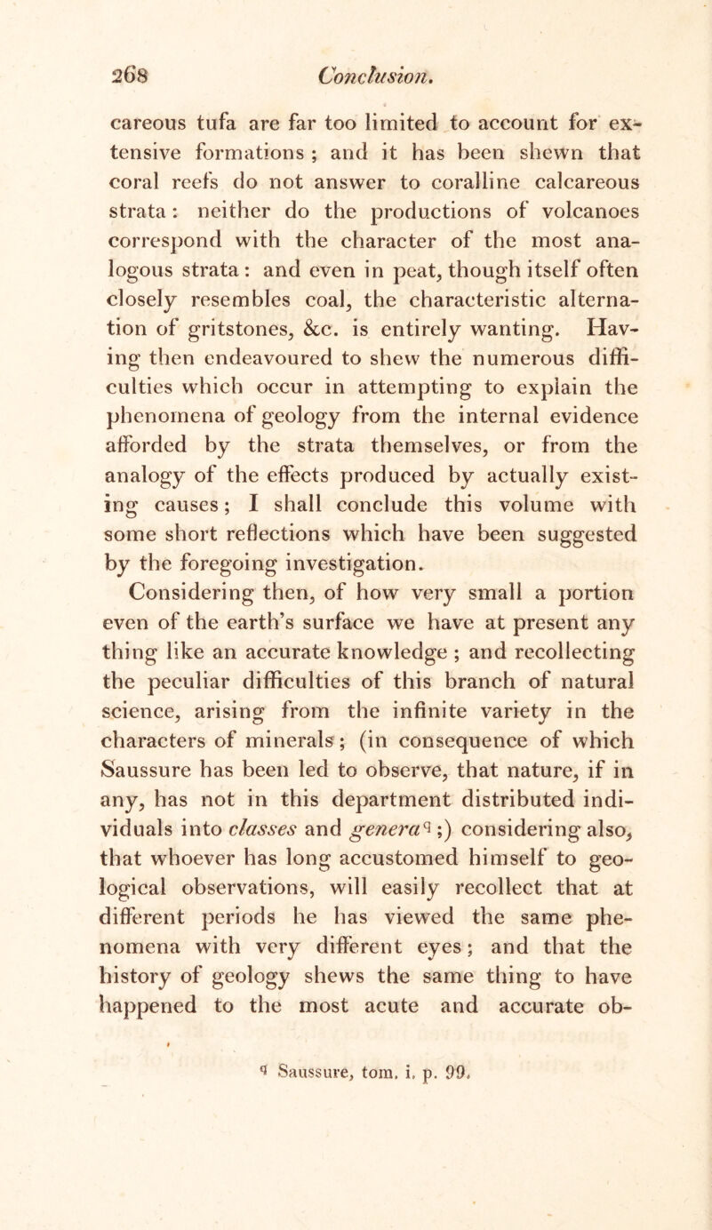 careous tufa are far too limited to account for ex- tensive formations ; and it has been shewn that coral reefs do not answer to coralline calcareous strata: neither do the productions of volcanoes correspond with the character of the most ana- logous strata: and even in peat, though itself often closely resembles coal, the characteristic alterna- tion of gritstones, &c. is entirely wanting. Hav- ing then endeavoured to shew the numerous diffi- culties which occur in attempting to explain the phenomena of geology from the internal evidence afforded by the strata themselves, or from the analogy of the effects produced by actually exist- ing causes; I shall conclude this volume with some short reflections which have been suggested by the foregoing investigation. Considering then, of how very small a portion even of the earth’s surface we have at present any thing like an accurate knowledge ; and recollecting the peculiar difficulties of this branch of natural science, arising from the infinite variety in the characters of minerals; (in consequence of which Saussure has been led to observe, that nature, if in any, has not in this department distributed indi- viduals into classes and genera% ;) considering also, that whoever has long accustomed himself to geo- logical observations, will easily recollect that at different periods he has viewed the same phe- nomena with very different eyes; and that the history of geology shews the same thing to have happened to the most acute and accurate ob- i q Saussure, tom. i. p. 99.