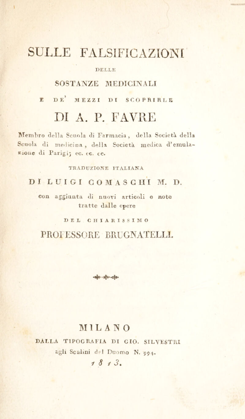 SULLE FA LS S FI GAZ ION f DELLE SOSTANZE MEDICINALI E de’ mezzi di scoprirle DI A. P. FAVRE Membro della Scuola di Farmacia , della Società della Scuola di medicina, della Società medica d’emula- zione di Parigi) ec. ec. ec. TRADUZIONE ITALIANA DI LUIGI GO M A S C II I M. D. con aggiunta di nuovi articoli e note tratte dalle opere DEL CHIARISSIMO PROFESSORE BRUGNATELLL M 1 L A 1\ O DALLA TIPOGRAFIA DI CIO. SILVESTRI Lgli Scalini del Duomo N. 994.