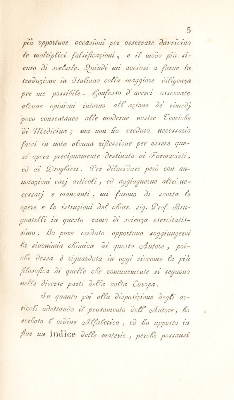 piu opportune occasioni pet oaJerrate davvicino /e moftipfici faòìfìcafiioM , c if modo piu Al- ano di Avefazfe. ffundi mi acci hai a farne ia traduzione tu Pt aitano co fia ma y piare diiipenga per me poAAtfife . fonfcAA o d ape rei oAAezvate a fame opinioni intorno aff astone de rimedp poco coHAeutduee affé moderne no Atre îeoncfïe dì iïledictua y ina non fio creduto ucceAAazio farvi in nota aicuua zifeAAÌotte per eAAeze cjue- At opera precipuamente de Attuata ai di'rz inacutì > ed ai Hi) rapii ieri . PPer difucidare pero con an- no tazioni varp artico fi > ed appiupuerue aftn ue- ceAAarp e mancanti , mi furono di a corta fe opere e fe iAttrizioni def cfhaz. Atp. iPzof. Pozu- puateffi in cjueAto zaino di Acieuza eAezcitatiA- Aimo . Po pure creduto opportuno top pi impervi fa Aiuomuna c Punica di cjueAto c imi ore } poi- cne deAAa è zipuardata in oppi Aiccoiue fa piu fifoAofca di jueffe efe comunemente aì Aepuouo iieffe dwezAe parti def fa cofta Cutopa. Pii juauto poi affa dÌApoAÌzioue degtt az- ticcfi adottando if peiuameuto dcfP o/iutoze, fio Acroato f ordine o/Lffafetico , ed Po appetto in fue un indice deffe materie } pere Pò poAAanAi