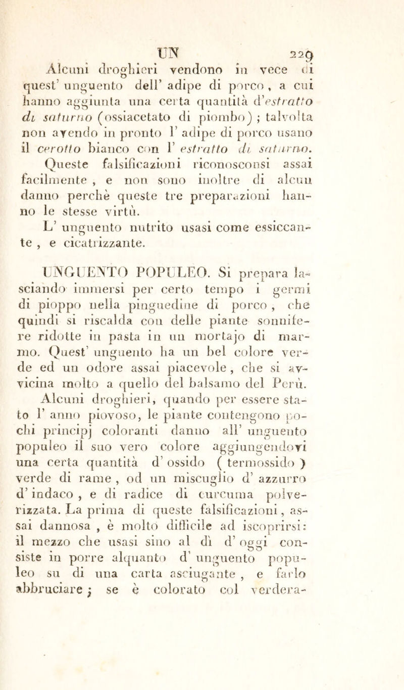 UN 22g Alcuni droghieri vendono in vece di quest' unguento dell’ adipe di porco , a cui hanno aggiunta una certa quantità d'estratto di saturno (ossiacetato di piombo) ; talvolta non avendo in pronto 1 adipe di porco usano il cerotto bianco con 1 estratto di saturno. Queste falsificazioni riconosco usi assai facil mente , e non sono inoltre di alcun danno perchè queste tre preparazioni han- no le stesse virtù. L’ unguento nutrito usasi come essiccan- te , e cicatrizzante. UNGUENTO POPULEO. Si prepara la- sciando immersi per certo tempo i germi di pioppo nella pinguedine di porco , che quindi si riscalda con delle piante sonnife- re ridotte in pasta in un mortajo di mar- mo. Quest' unguento ha un bel colore ver- de ed un odore assai piacevole , che si av- vicina molto a quello del balsamo del Perù. Alcuni droghieri, quando per essere sta- to P anno piovoso, le piante contengono po- chi principj coloranti danno all’ unguento populeo il suo vero colore aggiungendovi una certa quantità d ossido ( termossido ) verde di rame , od un miscuglio d’ azzurro d’indaco , e di radice di curcuma polve- rizzata. La prima di queste falsificazioni, as- sai dannosa , è molto difficile ad iscoprirsi: il mezzo che usasi sino al dì d’ oggi con- siste in porre alquanto d’ unguento popu- leo su di una carta asciugante , e farlo abbruciare j se è colorato col ver dora-