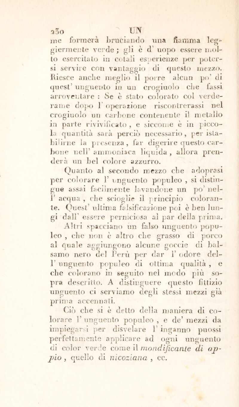 OaO ine formerà bruciando una fiamma leg- ghermente verde; gli è d uopo essere mol- to esercitato in cotali esperienze per poter- si servile con vantaggio di questo mezzo. Riesce anche meglio il porre alcun po’ di quest’ unguento in un crogiuolo che fassi quest .... arroventare : Se è stato colorato col verde- rame dopo 1 operazione riscontrerassi nel crogiuolo un carbone contenente iì metallo in parte rivivificato , e siccome è in picco- la quantità sarà perciò necessario, per ista- lli f irne la presenza, far digerire questo car- bone nell ammoniaca liquida , allora pren- derà un bel colore azzurro. Quanto al secondo mezzo che adoprasi per colorare fi unguento populeo , si distin- gue assai facilmente lavandone un po’ nel- F acqua , che scioglie il principio coloran- te. Quest’ ultima falsificazione poi e ben lun- gi dall’ essere perniciosa al par della prima. Altri spacciano un falso unguento popu- leo , che non è altro che grasso di porco al quale aggiungono alcune goccie di bal- samo nero del Perù per dar ì’ odore dei- fi unguento populeo di ottima qualità , e che colorano in seguito nel modo più so- pra descritto. A distinguere questo fittizio unguento ci serviamo degli stessi mezzi già prima accennati. Ciò che si è detto della maniera di co- lorare fi unguento populeo , e de’ mezzi da impiegarsi per disvelare fi inganno puossi perfettamente applicare ad ogni unguento di color verde come il mondificante di op- ino , quello di nicoziana , ec.
