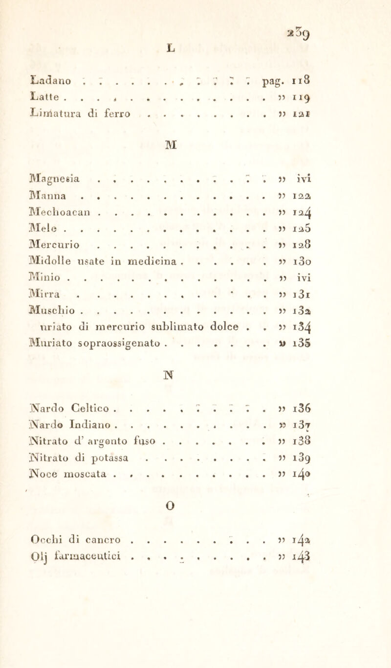 Ladano . ; . Latte . . . < Limatura di ferro pag. n8 . 5) 119 . j> 121 M Magnesia Manna Mechoacan Melo Mercurio * Midolle usate in medicina Minio Mirra * Muschio uriato di mercurio sublimato dolce . Muriato sopraossigenato 5) ivi 5) 122. 33 5) 12 5 33 I28 5? l3o 5) ivi 5) l3l 3) i3a 33 134 m i35 N Nardo Celtico . Nardo Indiano . Nitrato d’ argento fuso Nitrato di potassa Noce moscata . O 33 i36 33 l37 33 i38 53 189 33 140 Occhi di cancro 33 142 Olj farmaceutici 33 148