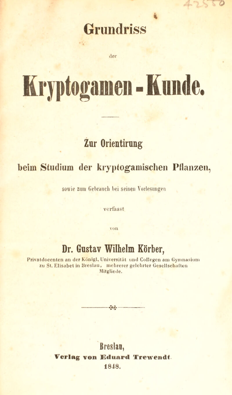 Grundriss ■* « dor Kryptogamen - Kunde. Zur Orientirung beim Studium der kryptogamischen Pflanzen sowie zum Gebrauch bei seinen Vorlesungen verfasst VOI1 Dr. Gustav Wilhelm Korber, Privatdocenten an derKünigl, Universität und Collegen am Gymnasium zu St. Elisabet in Breslau, mehrerer gelehrter Gesellschaften Mitgliede. Breslau, Verlag von Eduard Trewendt 1848.