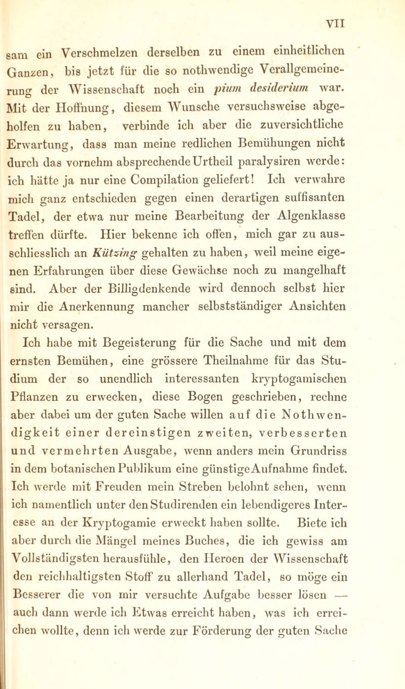 sam ein Verschmelzen derselben zu einem einheitlichen Ganzen, bis jetzt für die so nothwendige Verallgemeine- rung der Wissenschaft noch ein pium desiderium war. Mit der Hoffnung, diesem Wunsche versuchsweise abge- holfen zu haben, verbinde ich aber die zuversichtliche Erwartung, dass man meine l’edlichen Bemühungen nicht durch das vornehm absprechendeUrthcil paralysiren werde: ich hätte ja nur eine Compilation geliefert! Ich verwahre mich ganz entschieden gegen einen derartigen süffisanten Tadel, der etwa nur meine Bearbeitung der Algenklasse treffen dürfte. Hier bekenne ich offen, mich gar zu aus- schliesslich an Kützing gehalten zu haben, weil meine eige- nen Erfahrungen über diese Gewächse noch zu mangelhaft sind. Aber der Billigdenkende wird dennoch selbst hier mir die Anerkennung mancher selbstständiger Ansichten nicht versagen. Ich habe mit Begeisterung für die Sache und mit dem ernsten Bemühen, eine grössere Theilnahme für das Stu- dium der so unendlich interessanten kryptogamischen Pflanzen zu erwecken, diese Bogen geschrieben, rechne aber dabei um der guten Sache willen auf die NotliWen- digkeit einer dereinstigen zweiten, verbesserten und vermehrten Ausgabe, wenn anders mein Grundriss in dem botanischen Publikum eine günstige Aufnahme findet. Ich werde mit Freuden mein Streben belohnt sehen, wenn ich namentlich unter denStudirenden ein lebendigeres Inter- esse an der Kryptogamie erweckt haben sollte. Biete ich aber durch die Mängel meines Buches, die ich gewiss am Vollständigsten herausfühle, den Heroen der Wissenschaft den reichhaltigsten Stoff zu allerhand Tadel, so möge ein Besserer die von mir versuchte Aufgabe besser lösen — auch dann werde ich Etwas erreicht haben, was ich errei- chen wollte, denn ich werde zur Förderung der guten Sache