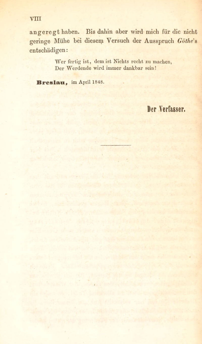 angeregt haben. Bis dahin aber wird mich für die nicht geringe Mühe bei diesem Versuch der Ausspruch Götke's entschädigen: Wer fertig ist, dem ist Nichts recht zu machen, Der Werdende wird immer dankbar sein! Breslau, im April 1848. Der Verfasser.