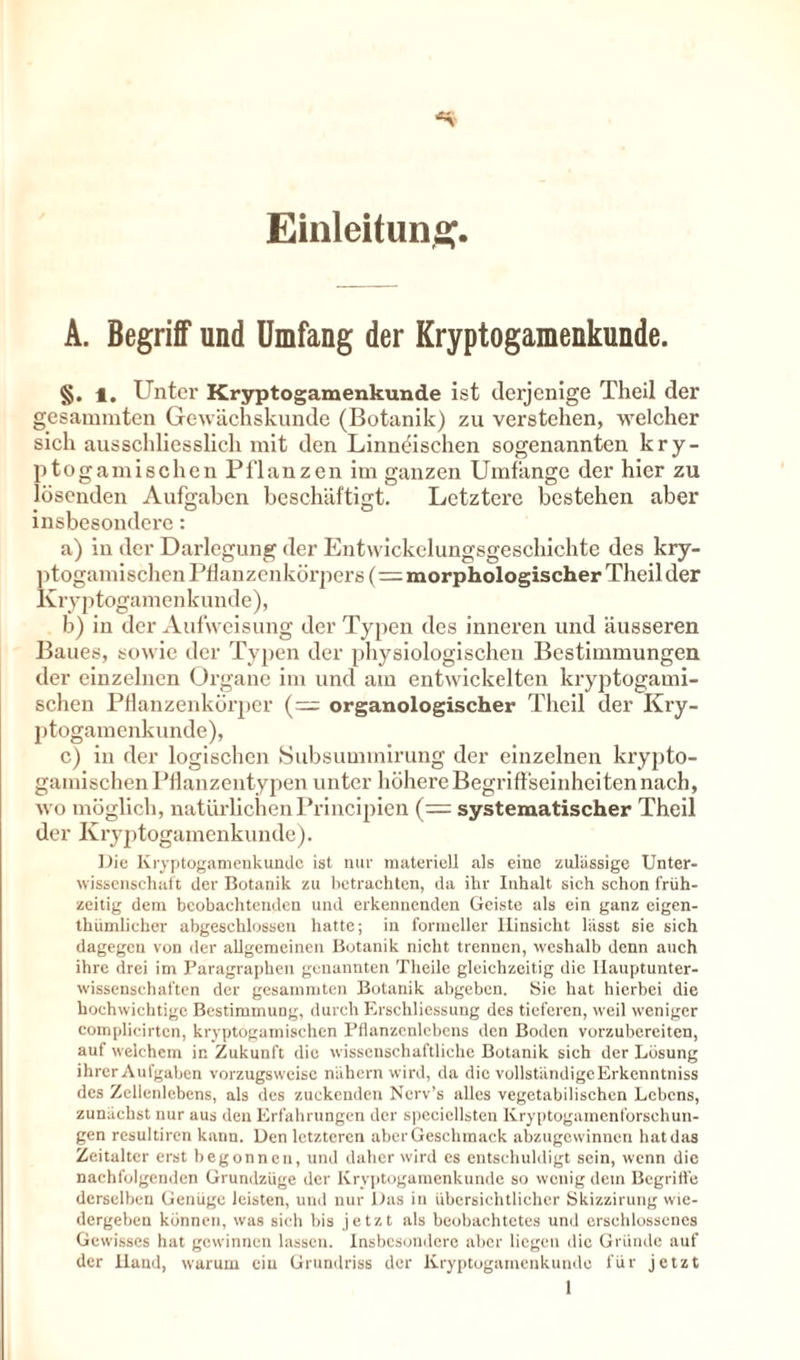 Einleitung. A. Begriff und Umfang der Kryptogamenkunde. §. 1. Unter Kryptogamenkunde ist derjenige Theil der gesammten Gewächskunde (Botanik) zu verstehen, welcher sich ausschliesslich mit den Linndischen sogenannten kry- ptoga mischen Pflanzen im ganzen Umfänge der hier zu lösenden Aufgaben beschäftigt. Letztere bestehen aber insbesondere: a) in der Darlegung der Entwickelungsgeschichte des kry- ptogamischen Pflanzenkörpers (= morphologischer Theil der K ry p togame nk uu de ), b) in der Aufweisung der Typen des inneren und äusseren Baues, sowie der Typen der physiologischen Bestimmungen der einzelnen Organe im und am entwickelten kryptogami- schen Pflanzenkörper (= organologischer Theil der Kry- ptogamenkunde), c) in der logischen Subsummirung der einzelnen krypto- gainischen Pflanzentypen unter höhere Begriffseinhciten nach, wo möglich, natürlichen Principien (= systematischer Theil der Kryptogamenkunde). Die Kryptogamenkundc ist nur materiell als eine zulässige Unter- wissenschatt der Botanik zu betrachten, da ihr Inhalt sich schon früh- zeitig dem beobachtenden und erkennenden Geiste als ein ganz eigen- thiimlicher abgeschlossen hatte; in formeller Hinsicht lässt sie sich dagegen von der allgemeinen Botanik nicht trennen, weshalb denn auch ihre drei im Paragraphen genannten Theile gleichzeitig die Iiauptunter- wissenschaften der gesammten Botanik abgeben. Sie hat hierbei die hochwichtige Bestimmung, durch Erschliessung des tieferen, weil weniger complicirtcn, kryptogamischcn Pflanzenlcbens den Boden vorzubereiten, auf welchem in Zukunft die wissenschaftliche Botanik sich der Lösung ihrer Aufgaben vorzugsweise nähern wird, da die vollständigeErkenntniss des Zelienlebens, als des zuckenden Nerv’s alles vegetabilischen Lebens, zunächst nur aus den Erfahrungen der speciellsten Kryptogamenforschun- gen resultiren kann. Den letzteren aberGeschmack abzugewinnen hat das Zeitalter erst begonnen, und daher wird es entschuldigt sein, wenn die nachfolgenden Grundzüge der Kryptogamenkunde so wenig dem Begriffe derselben Genüge leisten, und nur Das in übersichtlicher Skizzirung wie- dergeben können, was sieh bis jetzt als beobachtetes und erschlossenes Gewisses hat gewinnen lassen. Insbesondere aber liegen die Gründe auf der Hand, warum ein Grundriss der Kryptogamenkundc für jetzt