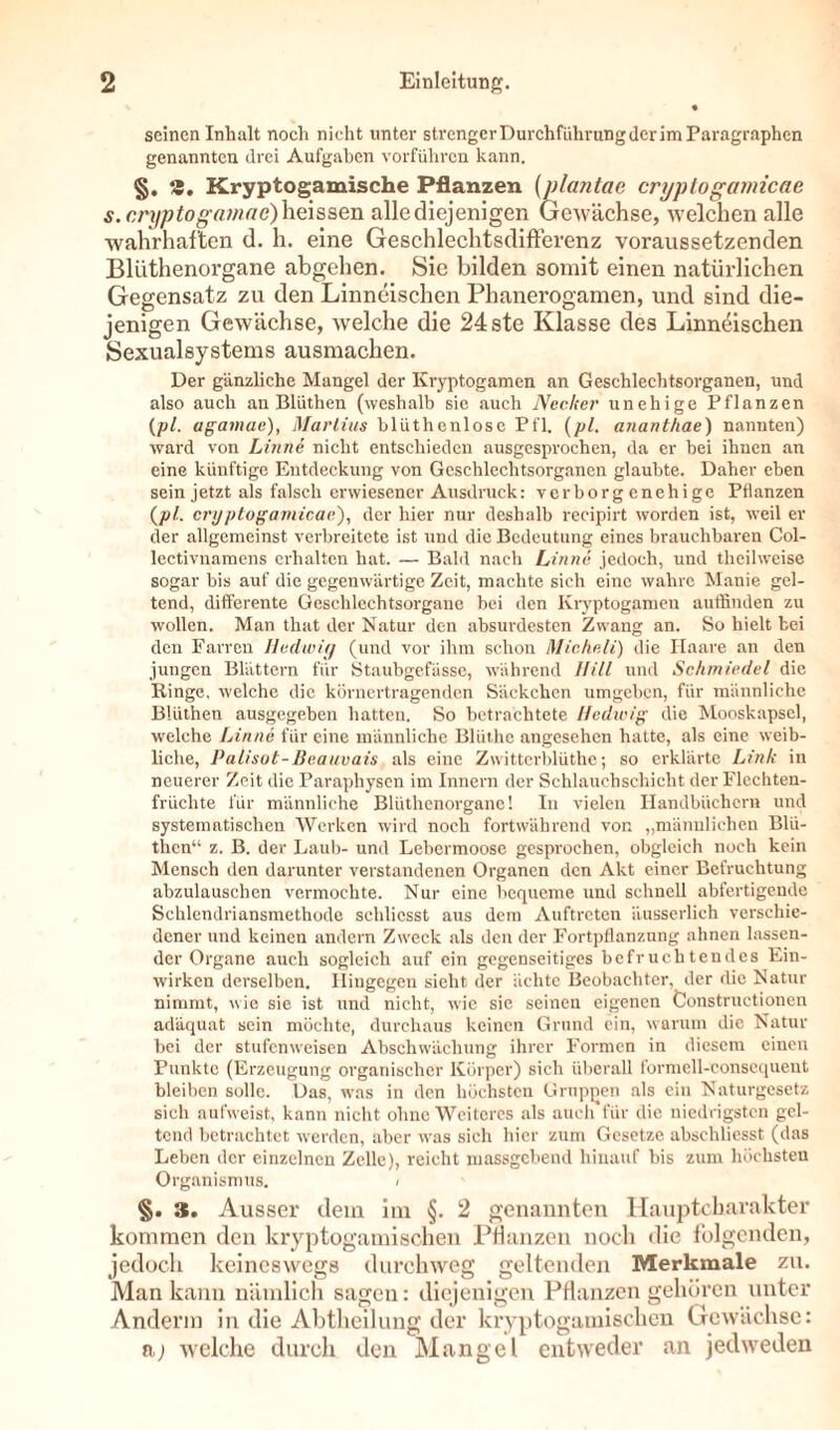 seinen Inhalt noch nicht unter strengcrDurchführungder im Paragraphen genannten drei Aufgaben vorführen kann. §. 9. Kryptogamische Pflanzen (plantae cryptogamicae s.cryptogamae) heissen alle diejenigen Gewächse, welchen alle wahrhaften d. h. eine GeschlechtsdifFerenz voraussetzenden Bliithenorgane abgehen. Sie bilden somit einen natürlichen Gegensatz zu den Linneischen Phanerogamen, und sind die- jenigen Gewächse, welche die 24ste Klasse des Linneischen Sexualsystems ausmachen. Der gänzliche Mangel der Kryptogamen an Geschlechtsorganen, und also auch an Bliithen (weshalb sie auch Nccker unehige Pflanzen (pl. agamae), Martins blüthenlosc Pfl. (pl. anant/iae) nannten) ward von Linne nicht entschieden ausgesprochen, da er bei ihnen an eine künftige Entdeckung von Geschlechtsorganen glaubte. Daher eben sein jetzt als falsch erwiesener Ausdruck: verborg enehige Pflanzen (pl. cryptogamicae'), der hier nur deshalb recipirt worden ist, weil er der allgemeinst verbreitete ist und die Bedeutung eines brauchbaren Col- lectivnamens erhalten hat. — Bald nach Linne jedoch, und tlieilweise sogar bis auf die gegenwärtige Zeit, machte sich eine wahre Manie gel- tend, differente Geschlechtsorgane bei den Kryptogamen auffinden zu wollen. Man that der Natur den absurdesten Zwang an. So hielt bei den Farren Hedwig (und vor ihm schon Micheli) die Haare an den jungen Blättern für Staubgefässe, während Hill und Schmiedel die Hinge, welche die körnertragenden Säckchen umgeben, für männliche Bliithen ausgegeben hatten. So betrachtete Hedwig die Mooskapsel, welche Linne für eine männliche Blüthe angesehen hatte, als eine weib- liche, Palisut-Beauvais als eine Zwitterblüthe; so erklärte Link in neuerer Zeit die Paraphysen im Innern der Schlauchschicht der Flechten- früchte für männliche Bliithenorgane! In vielen Handbüchern und systematischen Werken wird noch fortwährend von „männlichen Blü- then“ z. B. der Laub- und Lebermoose gesprochen, obgleich noch kein Mensch den darunter verstandenen Organen den Akt einer Befruchtung abzulauschen vermochte. Nur eine bequeme und schnell ab fertigende Schlendriansmethode schliesst aus dem Auftreten äusserlich verschie- dener und keinen andern Zweck als den der Fortpflanzung ahnen lassen- der Organe auch sogleich auf ein gegenseitiges befruchtendes Ein- wirken derselben. Hingegen sieht der ächte Beobachter, der die Natur nimmt, wie sie ist und nicht, wie sie seinen eigenen Constructionen adäquat sein möchte, durchaus keinen Grund ein, warum die Natur bei der stufen weisen Abschwächung ihrer Formen in diesem einen Punkte (Erzeugung organischer Körper) sich überall formell-consequent bleiben solle. Das, was in den höchsten Gruppen als ein Naturgesetz sich aufweist, kann nicht ohne Weiteres als auch für die niedrigsten gel- tend betrachtet werden, aber was sich hier zum Gesetze abschliesst (das Leben der einzelnen Zelle), reicht massgebend hinauf bis zum höchsten Organismus. / §. 3. Ausser dem im §. 2 genannten Hauptcbarakter kommen den kryptogamischen Pflanzen noch die folgenden, jedoch keineswegs durchweg geltenden Merkmale zu. Man kann nämlich sagen: diejenigen Pflanzen gehören unter Anderm in die Abtheilung der kryptogamischen Gewächse: a) welche durch den Mangel entweder an jedweden