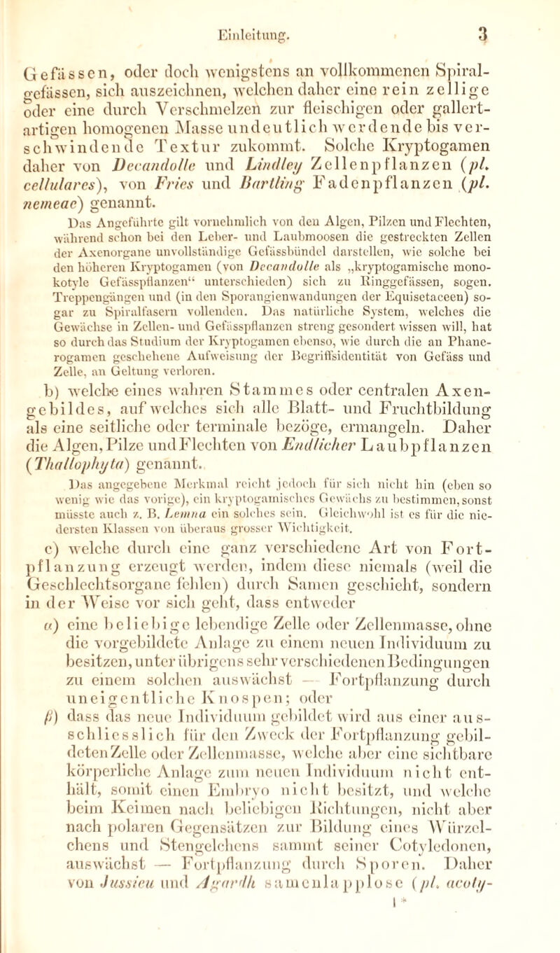 Gefiisscn, oder doch wenigstens an vollkommenen Spiral- gefässen, sich auszeichnen, welchen daher eine rein zelligc oder eine durch Verschmelzen zur fleischigen oder gallert- artigen homogenen Masse undeutlich werdende bis ver- schwindende Textur zukommt. Solche Kryptogamen daher von Decandolle und Lindley Zellen pflanzen (pl. cellulares), von Fries und Bartling Faden pflanzen (pl. tiemeae') genannt. Das Angeführte gilt vornehmlich von den Algen, Pilzen und Flechten, während schon bei den Leber- und Laubmoosen die gestreckten Zellen der Axenorgane unvollständige Gefiissbündcl darstellen, wie solche bei den höheren Kryptogamen (von Dccavdolle als „kryptogamische mono- kotyle Gefässpflanzen“ unterschieden) sich zu Einggefässen, sogen. Treppengängen und (in den Sporangienwandungen der Equisetaceen) so- gar zu Spiralfasern vollenden. Das natürliche System, welches die Gewächse in Zellen- und Gefässpflanzen streng gesondert wissen will, hat so durch das Studium der Kryptogamen ebenso, wie durch die an Phane- rogamen geschehene Aufweisung der Begriffsidentität von Gefäss und Zelle, an Geltung verloren. b) welche eines wahren Stammes oder centralen Axen- gebildes, auf welches sich alle Blatt- und Fruchtbildung als eine seitliche oder terminale bezöge, ermangeln. Daher die Algen,Pilze undFlechten von Endlicher Laubpflanzen ( Thallophijta) genannt. Das angegebene Merkmal reicht jedoch für sich nicht hin (eben so wenig wie das vorige), ein kryptogamisches Gewächs zu bestimmen, sonst müsste auch z. B. Lemna ein solches sein. Gleichwohl ist cs für die nie- dersten Klassen von überaus grosser Wichtigkeit. c) welche durch eine ganz verschiedene Art von Fort- pflanzung erzeugt werden, indem diese niemals (weil die Geschlechtsorgane fehlen) durch Samen geschieht, sondern in der AVeise vor sich geht, dass entweder u) eine beliebige lebendige Zelle oder Zellenmasse,ohne die vorgebildetc Anlage zu einem neuen Individuum zu besitzen, unter übrigens sehr verschiedenen Bedingungen zu einem solchen auswächst - Fortpflanzung durch uneigentliche Knospen; oder fj) dass das neue Individuum gebildet wird aus einer aus- schliesslich für den Zweck der Fortpflanzung gebil- deten Zelle oder Zellenmasse, welche aber eine sichtbare körperliche Anlage zum neuen Individuum nicht ent- hält, somit einen Embryo nicht besitzt, und welche beim Keimen nach beliebigen Lichtungen, nicht aber nach polaren Gegensätzen zur Bildung eines Wiirzel- chens und Stcngelchens sammt seiner Cotylecloncn, auswächst — Fortpflanzung durch Sporen. Daher von Jussieu und Agardk samcnla pp lose (pl, acoltj-