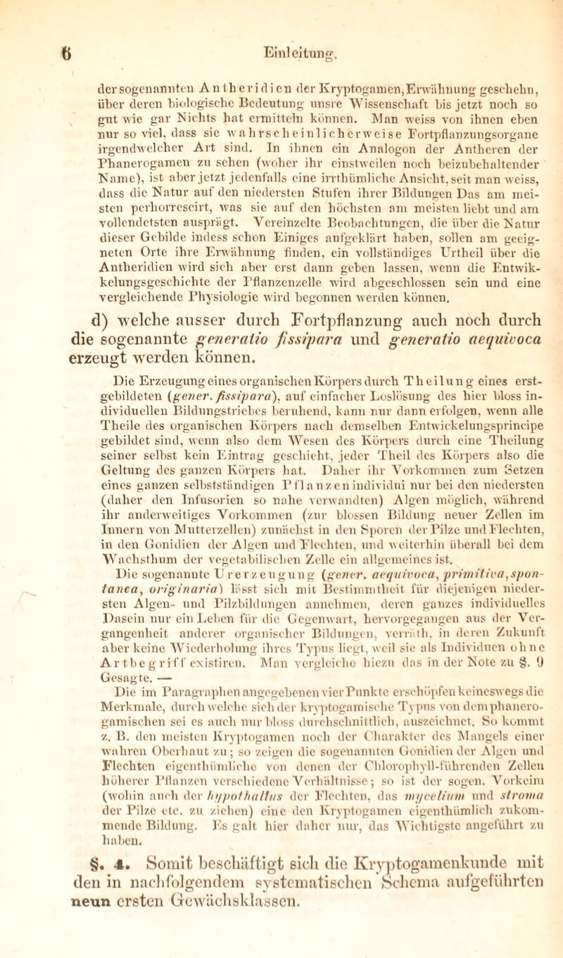 der sogenannten An th eri d i cn der Kryptogamen, Erwähnung geschehn, über deren biologische Bedeutung unsre Wissenschaft bis jetzt noch so gut wie gar Nichts hat ermitteln können. Man weiss von ihnen eben nur so viel, dass sic wahrscheinlicherweise Fortpflanzungsorgane irgendwelcher Art sind. In ihnen ein Analogon der Anthcren der Phanerogamen zu sehen (woher ihr einstweilen noch beizubehaltender Name), ist aber jetzt jedenfalls eine irrthümliche Ansicht, seit man weiss, dass die Natur auf den niedersten Stufen ihrer Bildungen Das am mei- sten perhorrescirt, was sie auf den höchsten am meisten liebt und am vollendetsten ausprägt. Vereinzelte Beobachtungen, die über die Natur dieser Gebilde indess schon Einiges aufgeklärt haben, sollen am geeig- neten Orte ihre Erwähnung finden, ein vollständiges Urtheil über die Antheridien wird sich aber erst dann geben lassen, wenn die Entwik- kelungsgeschichte der Pflanzenzelle wird abgeschlossen sein und eine vergleichende Physiologie wird begonnen werden können. d) welche ausser durch Fortpflanzung auch noch durch die sogenannte generalio fissipara und generatio aequiooca erzeugt werden können. Die Erzeugung eines organischen Körpers durch Theilung eines erst- gebildeten (gener. fissipara), auf einfacher Loslösung des hier bloss in- dividuellen Bildungstriebcs beruhend, kann nur dann erfolgen, wenn alle Theile des organischen Körpers nach demselben Entwickelungsprincipe gebildet sind, wenn also dem Wesen des Körpers durch eine Theilung seiner selbst kein Eintrag geschieht, jeder Theil des Körpers also die Geltung des ganzen Körpers hat. Daher ihr Vorkommen zum Setzen eines ganzen selbstständigen Pf]anzenindividui nur bei den niedersten (daher den Infusorien so nahe verwandten) Algen möglich, während ihr anderweitiges Vorkommen (zur blossen Bildung neuer Zellen im Innern von Mutterzellen) zunächst in den Sporen der Pilze und Flechten, in den Gonidien der Algen und Flechten, und weiterhin überall bei dem Wachsthum der vegetabilischen Zelle ein allgemeines ist. Die sogenannte Urerzeugung (gener. aeqitivoca, primitiva,spon- tanea, originaria) lässt sich mit Bestimmtheit für diejenigen nieder- sten Algen- und Pilzbildungen annehmen, deren ganzes individuelles Dasein nur ein Leben für die Gegenwart, hervorgegangen aus der Ver- gangenheit anderer organischer Bildungen, verräth, in deren Zukunft aber keine Wiederholung ihres Typus liegt, weil sie als Individuen ohne Artbegriff existiren. Man vergleiche hiezu das in der Note zu §. (J Gesagte. — Die im Paragraphen angegebenen vier Punkte erschöpfen keineswegs die Merkmale, durchweiche sich der kryptoga mische Typus von demphanero- gamischen sei es auch nur bloss durchschnittlich, auszeichnet. So kommt z. B. den meisten Kryptogamen noch der Charakter des Mangels einer wahren Oberhaut zu; so zeigen die sogenannten Gonidien der Algen und Flechten eigenthiimliche von denen der Chlorophyll-führenden Zellen höherer Pflanzen verschiedene Verhältnisse; so ist der sogen. Vorkeim (wohin auch der lii/pot/wlhis der Flechten, das mycelimn und stroina der Pilze etc. zu ziehen) eine den Kryptogamen eigenthtimheh zukom- mende Bildung. Es galt hier daher nur, das Wichtigste angeführt zu haben. §. 4. Somit beschäftigt sich die Kryptogamenkunde mit den in nachfolgendem systematischen Schema aufgeführten neun ersten Gewächsklasscn.