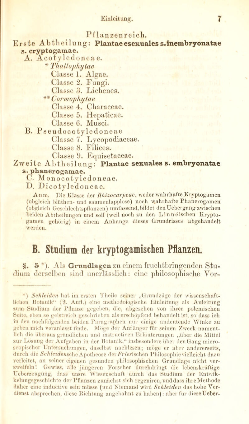 Pflanzenreich. Erste Abtheilung: Plantae esexualess.inembryonatae s. cryptogamae. A. Acoty ledonca e. * Thallophytae Classe 1. Algae. Classe 2. Fungi. Classe 3. Lichenes. ** Connophytae Classe 4. Characeae. CI asse 5. Hepatieae. Classe 6. Musci. B. Pseudocotyledoneae Cla sse 7. Lycopodiaceae. Classe 8. Filiees. Classe Ü. Equisetaceae. Zweite Abtheilung: Plantae sexuales s. embryonatae s. phanerogamae. C. Monocotyledoneae. D. Dicotyledoneae. An m. Die Klasse der Rhizocarpeae, weder wahrhafte Kryptogamen (obgleich blüthen- und saamenlapplose) noch wahrhafte Phanerogamen (obgleich Gesehlechtspflanzen) umfassend, bildet denUebergang zwischen beiden Abtheilungen und soll (weil noch zu den Linneischen Krypto- gamen gehörig) in einem Anhänge dieses Grundrisses abgehandelt werden. B. Studium der kryptogamischen Pflanzen. §. 5*). Als Grundlagen zu einem fruchtbringenden Stu- dium derselben sind unerlässlich: eine philosophische Vor- *) Schleiden hat iin ersten Theile seiner „Grundziigc der wissenschaft- lichen Botanik“ (2. Aufl.) eine methodologische Einleitung als Anleitung zum Studium der l’llauze gegeben, die, abgesehen von ihrer polemischen Seite, eben so geistreich geschrieben als erschöpfend behandelt ist, so dass ich in den nachfolgenden beiden Paragraphen nur einige andeuteude Winke zu geben mich veranlasst finde. Möge der Anfänger für seinen Zweck nament- lich die überaus gründlichen und instruetiven Erläuterungen „über die Mittel zur Lösung der Aufgaben in der Botanik,“ insbesondere über den Gang micro- scopischer Untersuchungen, daselbst naclilcsen; möge er aber andererseits, durch die Schleidenschc Apotheose der /'Viehischen Philosophie vielleicht dazu verleitet, an seiner eigenen gesunden philosophischen Grundlage nicht ver- zweifeln! Gewiss, alle jüngeren Forscher durchdringt die lebenskräftige Ueberzeugung, dass unsre Wissenschaft durch das Studium der Entwik- kelungsgeschiehte der Pflanzen zunächst sieh regeniren, und dass ihrcMethode daher eine inductive sein müsse (und Niemand wird Schleiden das hohe Ver- dienst absprechen, diese Richtung angebahnt zu haben): aber für dieseUeber-