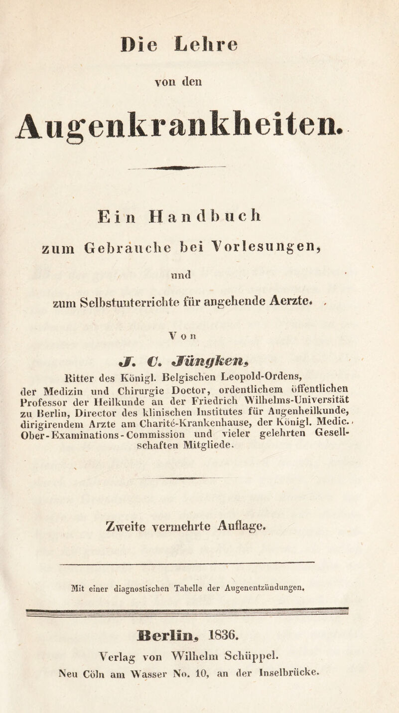 Die Lehre von den Augenkrankheiten. Ein Hantlb u c h zum Gebrauche bei Vorlesungen, und zum Selbstunterrichte fiir angehende Aerzte* , V o n J. C. *Wüngken9 Kitter des König!. Belgischen Leopold-Ordens, der Medizin und Chirurgie Doctor, ordentlichem öffentlichen Professor der Heilkunde an der Friedrich Wilhelms-Universität zu Berlin, Director des klinischen Institutes für Augenheilkunde, dirigirendem Arzte am Charite-Krankenhause, der Königl. Medic. - Ober-Kxaminations-Commission und vieler gelehrten Gesell¬ schaften Mitgliede. Zweite vermehrte Auflage. Mit einer diagnostischen Tabelle der Augenentzündungen, IS erlitt , 1836. Verlag von Wilhelm Schüppeh Neu CÖln am Wasser No. 10, an der Inselbrücke.
