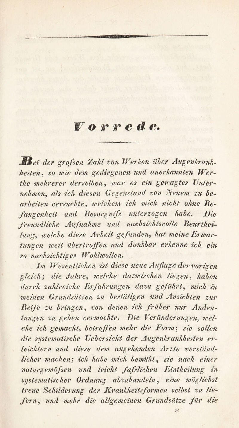 jBei der großen Zahl von Werken über Augenkrank¬ heiten ^ so zvie dem gediegenen und anerkannten Wer- the mehrerer derselben, war es ein gewagtes Unter¬ nehme ?i, als ich diesen Gegenstand von JSeuetn zu be¬ arbeiten versuchte, welchem ich mich nicht ohne Be¬ fangenheit und Besorgnifs unterzogen habe. Die freundliche Aufnahme und nachsichtsvolle Beurtliei- lang, iveiche diese Arbeit gefunden, hat meine Erwar¬ tungen weit übertroffen und dankbar erkenne ich ein so nachsichtiges Wohlwollen. Im Wesentlichen ist diese nette Auflage der vorigen gleich; die Jahre, welche dazivischen liegen, haben durch zahlreiche Erfahrungen dazu geführt, mich in meinen Grundsätzen zu bestätigen und Ansichten zur Reife zu bringen, von denen ich früher nur Andeu¬ tungen zu geben vermochte. Die Veränderungen, wel¬ che ich gemacht, betreffen mehr die Form; sie sollen die systematische Uebersicht der Augenkrankheiten er¬ leichtern und diese dem angehenden Arzte verständ¬ licher machen; ich habe mich bemüht, sie nach einer naturgemäfsen und leicht fafslichen Eintheilung in systematischer Ordnung abzuhandeln, eine möglichst treue Schilderung der Krankheitsformen selbst zu lie¬ fern ^ und mehr die allgemeinen Grundsätze für die