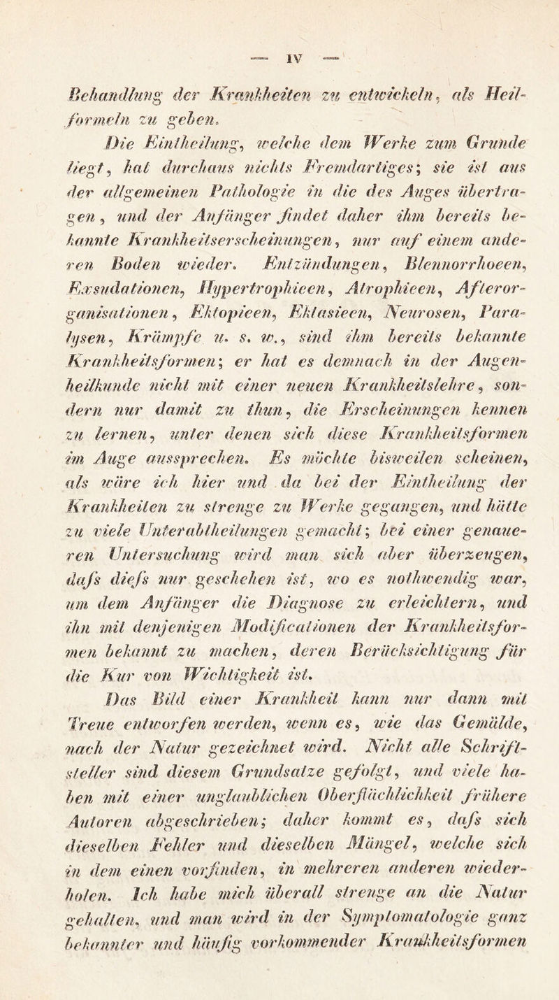 Behandlung der Krankheiten zu entwickeln, als Heil- farmein zu gehen. Die Einlheilimg, welche dem Werke zum Grunde liegt, hat durchaus nichts Fremdartiges; s/z? aus der allgemeinen Pathologie in die des Auges übertra¬ gen , und der Anf änger findet daher ihm bereits be¬ kannte Krankheit serschemungen, nur auf einem ande¬ ren Boden wieder. Entzündungen, Blennorrhoeen, Kxsudationen, .Hypertrophie cn, Atrophie en, After Or¬ ganisationen , EJitopieen, Ektasie en, Neurosen, Para¬ lysen, Krämpfe n. s. w., sind ihm bereits bekannte Krankheitsformen; er //«/ demnach in der Augen¬ heilkunde nicht mit einer neuen Krankheilslehre , sow« dem nur damit zu ihun, Erscheinungen kennen zu lernen9 unter denen sich diese Krankheitsformen im Auge aussprechen. J£s möchte bisweilen scheinen, fi/j? wäre 7z/z /zzVr Ja der Eintheilung der Krankheiten zu strenge zu Werke gegangen, zu viele Unter ab theihmgen gemacht; einer genaue¬ ren Untersuchung wird man sich aber überzeugen, dafs diefs nur geschehen ist, wo es nolliwendig war, um dem Anfänger die Diagnose zu erleichtern, wwcZ af/z/z denjenigen ModificalIonen der Krankheitsfor¬ men bekannt zu machen, deren Berücksichtigung für die Kur von Wichtigkeit ist. Drts f/z7V/ tz/zer Krankheit kann nur dann mit freue entworfen werden, wenn es, wie das Gemälde, az//c/z der Natur gezeichnet wird. Nicht alle Schrift¬ steller sind diesem Grundsätze gefolgt, ?z/zz/ v/e/z? /z/z- z/z/V einer unglaublichen Oberflächlichkeit frühere Autoren abgeschrieben; daher kommt cs, dafls sich dieselben Fehler und dieselben Mängel, welche sich in dem einen vorfinden, in mehreren anderen wieder¬ holen. Ich habe mich überall strenge an die Natur gehalten, zzzzf/ wzm wird m z/er Symptomatologie ganz bekannter und häufig vorkommender KraUkheitsformen