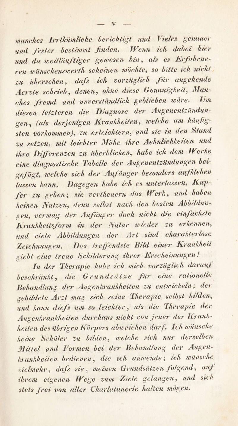 manches IrrlJiümliche berichtigt und Vieles genauer und fester bestimmt finden. Wenn ich dabei hie/ und da weitläuftiger gewesen bin, als es Erfahrne¬ ren wiinschenswerth scheinen möchte, so bitte ich nicht zu übersehen, dufs ich vorzüglich für angehende Aerzle schrieb, denen, o/W diese Genauigkeit, fremd und unverständlich geblieben teure. Um diesen letzteren die Diagnose der Augenentzündun¬ gen ^ (als derjenigen Krankheiten, welche am häufig¬ sten Vorkommen), zu erleichtern, wwd den Stand zu setzen, leichter Mühe ihre Aehnlichheiten und ihre Differenzen zu überblicken, ich dem Werke eine diagnostische Tabelle der Augenentzündungen bet gefügt, welche sich der Anfänger besonders auf kleben lassen kann. Dagegen habe ich es unterlassen, Kup¬ fer zu geben; s/c* vertheuern das Werk, und haben keinen Nutzen, denn selbst nach den besten Abbildun¬ gen, vermag der Anfänger doch nicht die einfachste Krankheilsform in der Natur wieder zu erkennen, mw/ tve/e Abbildungen der Art sind charakterlose Zeichnungen. Das treffendste Bild einer Krankheit giebi eine treue Schilderung ihrer Erscheinungen! ln der Therapie habe ich mich vorzüglich darauf beschränkt, die Grundsätze für eine rationelle Behandlung der Augenkrankheiten zu entwickeln; der gebildete Arzt mag sich seine Therapie selbst bilden, und kann diefs um so leichter, als die Therapie der Augenkrankheiten durchaus nicht von jener der Krank¬ heiten des übrigen Körpers ab weichen darf. Ich wünsche keine Schüler zu bilden. welche sich nur derselben Mittel und Formen bei der Behandlung der Augen¬ krankheilen bedienen, die ich anwende; ich wünsche vielmehr, dafs sie, meinen Grundsätzen folgend, auf ihrem eigenen Wege zum Ziele gelangen, und sich stets frei von alter Charlatanene halten mögen.