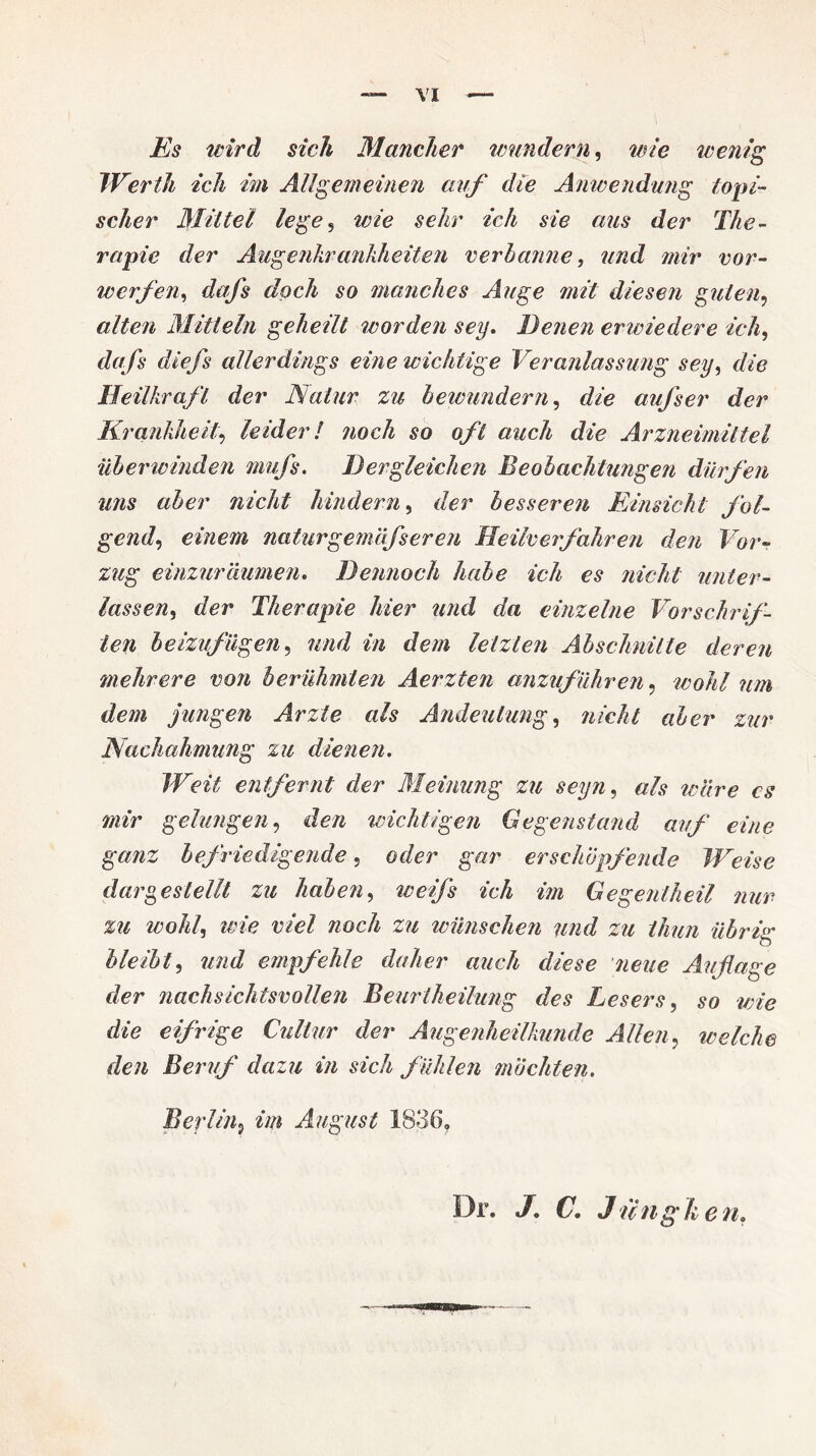 Es wird sich Mancher wundern, wie wenig Werth ich im Allgemeinen auf die Anwendung topi¬ scher Mittel lege , wie sehr ich sie ans der The¬ rapie der Augenkrankheiten verbanne, und mir vor¬ werfen, dafs doch so manches Auge mit diesen guten, alten Mitteln geheilt worden sey. Eenen erwiedere ich, dafs diefs allerdings eine wichtige Veranlassung sey, die Heilkraft der Natur zu bewundern, die aufs er der Krankheit, leider! noch so oft auch die Arzneimittel überwinden mufs. Her gleichen Beobachtungen dürfen uns aber nicht hindern, der besseren Einsicht fol¬ gend, einem naturgemäfseren Heilverfahren den Vor¬ zug einzuräumen. Dennoch habe ich es nicht unter¬ lassen, der Therapie hier und da einzelne Vorschrif¬ ten beizufügen, und in dem letzten Abschnitte deren mehrere von berühmten Aerzten anzuführen, wohl um dem jungen Arzte als Andeutung, nicht aber zur Nachahmung zu dienen. Weit entfernt der Meinung zu seiyn, als wäre cs mir gelangen, den wichtigen Gegenstand auf eine ganz befriedigende, oder gar erschöpfende Weise dargestellt zu haben, weiß ich im Gegeniheil nur zu wohl, wie viel noch zu wünschen und zu thun übrig bleibt, und empfehle daher auch diese neue Auflage der nachsichtsvollen Beurtheilung des Lesers, so wie die eifrige Cullur der Augenheilkunde Allen, welche den Beruf dazu in sich fühlen möchten. Berlin9 im August 1836, Dr. J. C. Jungk e n,