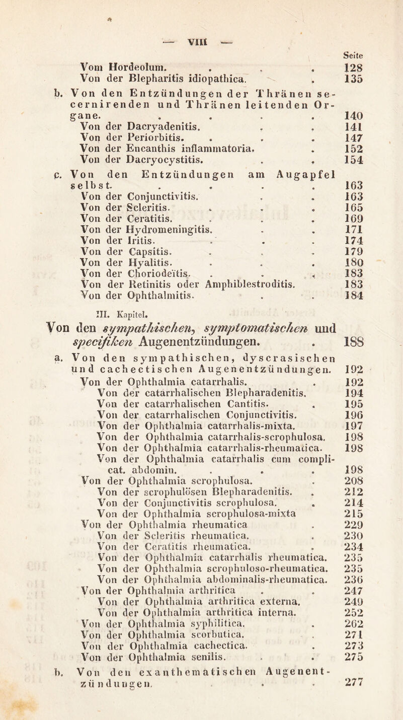 VIU * Seite Vom Hordeolum. . . . 128 Von der Blepharitis idiopathica. . 135 b. Von den Entzündungen der Thriinen se- cernirenden und Thränen leitenden Or¬ gane. . . . . 140 Von der Dacryadenitis, . . 141 Von der Periorbitis. . . . 147 Von der Encanthis inflammatoria. . 152 Von der Dacryocystitis. . . 154 p. Von den Entzündungen am Augapfel selbst . . . . 163 Von der Conjunctivitis. . . 163 Von der Scleritis. . . . 165 Von der Ceratitis. . . .169 Von der Hydromeningitis. . . 171 Von der Iritis. .' . . 174 Von der Capsitis. . . . 179 Von der Hyalitis. . . .180 Von der Choriodeitis. . . « 183 Von der Retinitis oder Amphiblestroditis. 183 Von der Ophthalmitis. . . 184 III. Kapitel. Von den sympathischen, symptomatischen und specißken Augeneiitzündungen. . 188 a. Von den sympathischen, dy s c r as i sch e n und cachectischen Augenentzündungen. 192 Von der Ophthalmia catarrhalis. . 192 Von der catarrhalischen Blepharadenitis. 194 Von der catarrhalischen Cantitis. . 195 Von der catarrhalischen Conjunctivitis. 196 Von der Ophthalmia catarrhalis-mixta. 197 Von der Ophthalmia catarrhaiis-scrophulosa. 198 Von der Ophthalmia catarrhalis-rheumacica. 198 Von der Ophthalmia catarrhalis cum compli- cat. abdomin. . . .198 Von der Ophthalmia scrophulosa. . 208 Von der scrophulösen Blepharadenitis. . 212 Von der Conjunctivitis scrophulosa. « 214 Von der Ophthalmia scrophulosa-mixta 215 Von der Ophthalmia rheumatica . 229 Von der Scleritis rheumatica. . 230 Von der Ceratitis rheumatica. , 234 Von der Ophthalmia catarrhalis rheumatica. 235 Von der Ophthalmia scrophuloso-rheumatica. 235 Von der Ophthalmia abdominalis-rheumatica. 236 Von der Ophthalmia arthritica . . 247 Von der Ophthalmia arthritica externa. 249 Von der Ophthalmia arthritica interna. 252 Von der Ophthalmia syphilitica. . 262 Von der Ophthalmia scorbutica. . 271 Von der Ophthalmia cachcctica. . 273 Von der Ophthalmia senilis. . . 275 b. Von den exanthemätischen Augenent- zün düngen, 277