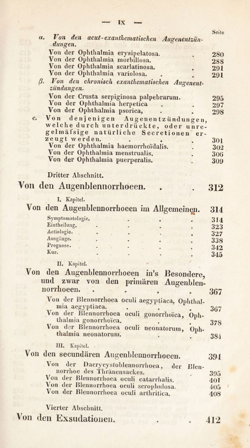 a. Ton den acut-exantheniatischen Aascenentzün- düngen. Von der Ophthalmia erysipelatosa. Von der Ophthalmia morbillosa. Von der Ophthalmia scarlatinosa. Von der Ophthalmia variolosa. ß. Von den chronisch ex anthematischen Augenent¬ zündungen. Von der Crusta serpiginosa palpebrarum. Von der Ophthalmia herpetica Von der Ophthalmia psorica, e. Von denjenigen Auge nentzündun gen, welche durch unterdrückte, oder unre- gelmäfsige natürliche Secretionen er¬ zeugt w erden. Von der Ophthalmia haemorrhoidalis. Von der Ophthalmia menstrualis. Von der Ophthalmia puerperalis. Seile 280 288 291 291 295 297 298 301 302 30G 309 Dritter Abschnitt. Von den Augenblennorrhoeen. . . 312 Von I. Kapitel. den Augenblennorrhoeen im Allgemeinen. Symptomatologie. o Eintheilung. • Aet'iologie. s> Ausgänge. • Prognose. Kur. • 314 314 323 327 338 342 345 II. KapiteL Von den Augenblennorrlioeen in’s Besondere, und zwar von den primären Augenblen¬ norrhoeen. . « , Von der Blennorrhoea oculi aegyptiaca, Ophthal¬ mia aegyptiaca. Von der blennorrhoea oculi gonorrhoica, Oph¬ thalmia gonorrhoica. Von dar Blennorrhoea oculi neonatorum, Oph¬ thalmia neonatorum. . 1 367 3G7 378 384 III. Kapitel. Von den secundären Augenblennorrhoeen. 394 Von der Dacrycystoblennorrhoea, der Blen¬ norrhoe des Thränensackes. 395 Von der Blennorrhoea oculi catarrhalis. 401 Von der Blennorrhoea oculi scrophulosa. 405 Von der Blennorrhoea oculi arthritica. 408 Vierter Abschnitt. Von den Exsndationeu. . , 412