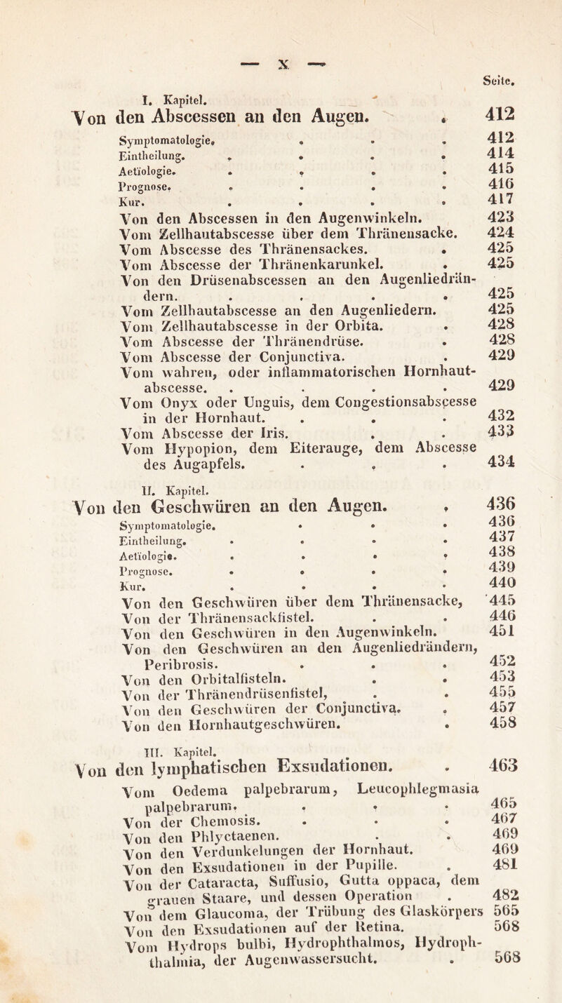 Seite. I. Kapitel. Von den Abscesscn an den Augen. * Symptomatologie. • Eintlieilung. .... Aetiologie. .... Prognose. .... Kur. .... Von den Abscessen in den Augenwinkeln. Vom Zellhautabscesse über dem Thränensacke. Vom Abscesse des Thränensackes. • Vom Abscesse der Thränenkarunkel. Von den Drüsenabscessen an den Augenliedrän- dern. .... Vom Zellhautabscesse an den Augenliedern. Vom Zellhautabscesse in der Orbita. Vom Abscesse der Thränendrüse. Vom Abscesse der Conjunctiva. Vom wahren, oder inflammatorischen Hornhaut- abscesse. .... Vom Onyx oder Unguis, dem Congestionsabscesse in der Hornhaut. . . Vom Abscesse der Iris. Vom Hypopion, dem Eiterauge, dem Abscesse des Augapfels. 412 412 414 415 416 417 423 424 425 425 425 425 428 428 429 429 432 433 434 II. Kapitel. Von den Geschwüren an den Augen. * Symptomatologie. ... Eintheilung. .... Aetiologie. ...» Prognose. ...» Kur. « « • Von den Geschwüren über dem ThrUnensacke, Von der Thränensackfistel. Von den Geschwüren in den Augenwinkeln. Von den Geschwüren an den Augenliedrändern, Peribrosis. Von den Orbitalflsteln. Von der Thränendrüsenfistel, Von den Geschwüren der Conjunctiva. Von den Hornhautgeschwüren. 436 436 437 438 439 440 445 446 451 452 453 455 457 458 III. Kapitel. Voll den lymphatischen Exsiulationen. Vom Oedema palpebrarum, Leucophlegmasia palpebrarum. . . Von der Chemosis. ... Von den Phlyctaenen. Von den Verdunkelungen der Hornhaut. Von den Exsudationen in der Pupille. Von der Cataracta, Suffusio, Gutta oppaca, dem o-rauen Staare, und dessen Operation Von dem Glaucoma, der Trübung des Glaskörpers Von den Exsudationen auf der Retina. Vom Hydrops bulbi, Hydrophthalmos, Hydroph- thalmia, der Augemvassersucht. 463 465 467 469 469 4SI 482 565 568 568