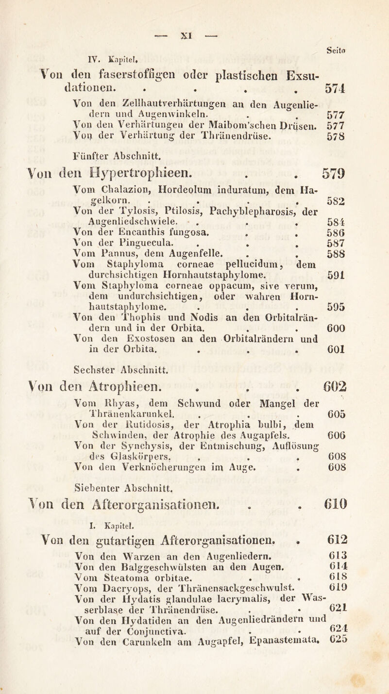 Scitfl IV. Kapitel* Von den faserstoffigen oder plastischen Exsu- dationen. «... 574 Von den Zellhautverhärtungen an den Augenlie- dern und Augenwinkeln. . . 577 Von den Verhärtungen der Maibom’schen Drüsen. 577 Von der Verhärtung der Thränendrüse. 578 Fünfter Abschnitt. Von den Hypertrophieen. . . 579 Vom Chalazion, Hordeolum induratum, dem Ha¬ gelkorn. .... 582 Von der Tylosis, Ptilosis, Pachyblepharosis, der Augenliedschwiele. . . . 584 Von der Encanthis fungosa. . . 586 Von der Pinguecula. . . . 587 Vom Pannus, dem Augenfelle. . . 588 Vom Staphyloma corneae pellucidum, dem durchsichtigen Hornhautstaphylome. 591 Vom Staphyloma corneae oppacum, sive verum, dem undurchsichtigen, oder wahren Horn¬ hautstaphylome. . . . 595 Von den Thophis und Nodis an den Orbitalrän¬ dern und in der Orbita. . . 600 Von den Exostosen an den Orbitalrändern und in der Orbita. . . . 601 Sechster Abschnitt. Von den. Atrophieen. . . . 602 Vom llhyas, dem Schwund oder Mangel der Thränenkarunkel. . . . 605 Von der liutidosis, der Atrophia bulbi, dem Schwinden, der Atrophie des Augapfels. 606 Von der Synchysis, der Entmischung, Auflösung des Glaskörpers, . . . 608 Von den Verknöcherungen im Auge. . 608 Siebenter Abschnitt. 1 oii den Afterorganisationon. . • 619 I. Kapitel. Von den gutartigen Afterorganisationen. • 612 Von den Warzen an den Augenliedern. Von den Balggesehwülsten an den Augen. Vom Steatoma orbitae. Vom Dacryops, der Thränensackgeschwulst. Von der Hydatis glandulae lacrymalis, der Was¬ serblase der Thränendrüse. Von den Hydatiden an den Augenliedrändern und auf der Conjunctiva. Von den Carunkeln am Augapfel, Epauastemata. 613 614 618 619 621 624 625